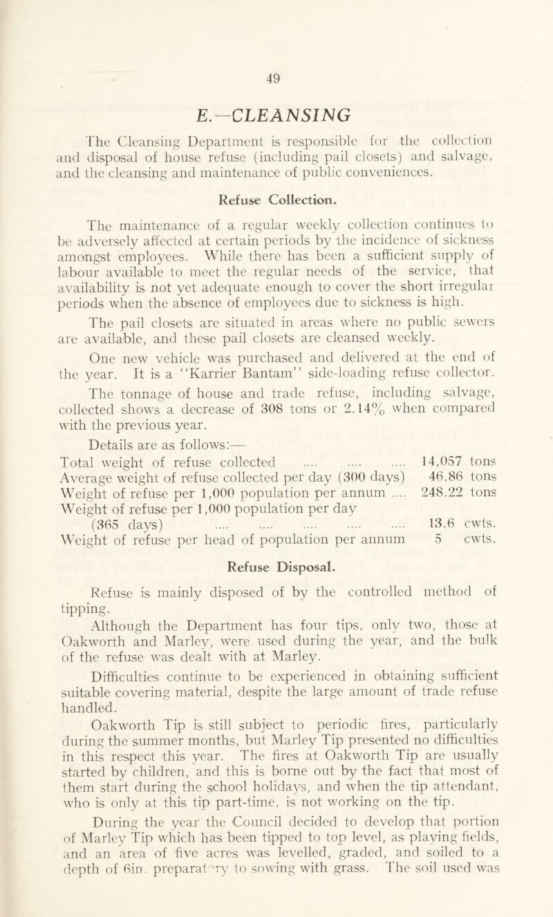 E.—CLEANSING The Cleansing Department is responsible for the collection and disposal of house refuse (including pail closets) and salvage, and the cleansing and maintenance of public conveniences. Refuse Collection. The maintenance of a regular weekly collection continues to be adversely affected at certain periods by the incidence of sickness amongst employees. While there has been a sufficient supply of labour available to meet the regular needs of the service, that availability is not yet adequate enough to cover the short irregular periods when the absence of employees due to sickness is high. The pail closets are situated in areas where no public sewers are available, and these pail closets are cleansed weekly. One new vehicle was purchased and delivered at the end of the year. It is a “Karrier Bantam” sidedoading refuse collector. The tonnage of house and trade refuse, including salvage, collected shows a decrease of 308 tons or 2.14% when compared with the previous year. Details are as follows:— Total weight of refuse collected Average weight of refuse collected per day (300 days) Weight of refuse per 1,000 population per annum .... Weight of refuse per 1,000 population per day (365 days) . Weight of refuse per head of population per annum Refuse Disposal, Refuse is mainly disposed of by the controlled method of tipping. Although the Department has four tips, only two, those at Oakworth and Marley, were used during the year, and the bulk of the refuse was dealt with at Marley. Difficulties continue to be experienced in obtaining sufficient suitable covering material, despite the large amount of trade refuse handled. Oakworth Tip is still subject to periodic fires, particularly during the summer months, but Marley Tip presented no difficulties in this respect this year. The fires at Oakworth Tip are usually started by children, and this is borne out by the fact that most of them start during the school holidays, and when the tip attendant, who is only at this tip part-time, is not working on the tip. During the year' the Council decided to develop that portion of Marley Tip which has been tipped to top level, as playing fields, and an area of five acres was levelled, graded, and soiled to a depth of bin. preparatory to sowing with grass. The soil used was 14,057 tons 46.86 tons 248.22 tons 13.6 cwts. 5 cwts.