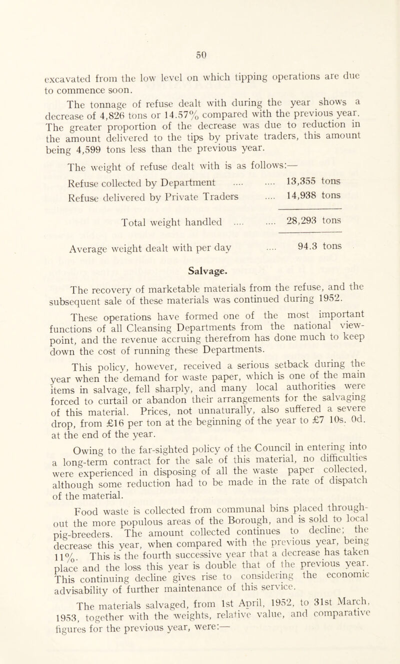 excavated from the low level on which tipping operations are clue to commence soon. The tonnage of refuse dealt with during the year shows a decrease of 4,826 tons or 14.57% compared with the previous year. The greater proportion of the decrease was due to reduction in the amount delivered to the tips by private traders, this amount being 4,599 tons less than the previous year. The weight of refuse dealt with is as follows: Refuse collected by Department . 18,355 tons Refuse delivered by Private Traders .... 14,938 tons Total weight handled .... .... 28,293 tons Average weight dealt with per day .... 94.3 tons Salvage. The recovery of marketable materials from the refuse, and the subsequent sale of these materials was continued during 1952. These operations have formed one of the most important functions of all Cleansing Departments from the national view¬ point, and the revenue accruing therefrom has done much to keep down the cost of running these Departments. This policy, however, received a serious setback during the year when the demand for waste paper, which is one of the main items in salvage, fell sharply, and many local authorities weie forced to curtail or abandon their arrangements for the salvaging of this material. Prices, not unnaturally, also suffered a severe drop, from £16 per ton at the beginning of the year to £7 10s. Ocl. at the end of the year. Owing to the far-sighted policy of the Council in entering into a long-term contract for the sale of this material, no difficulties were experienced in disposing of all the waste paper collected, although some reduction had to be made in the rate of dispatch of the material. Food waste is collected from communal bins placed through¬ out the more populous areas of the Borough, and is sold, to local pig-breeders. The amount collected continues to decline; the decrease this year, when compared with the previous year, being 11°/ This is the fourth successive year that a decrease has taken place and the loss this year is double that of the previous year. This continuing decline gives rise to considering the economic advisability of further maintenance of this service. The materials salvaged, from 1st April, 1952, to 31st March, 1953, together with the weights, relative value, and comparative figures for the previous year, were:—