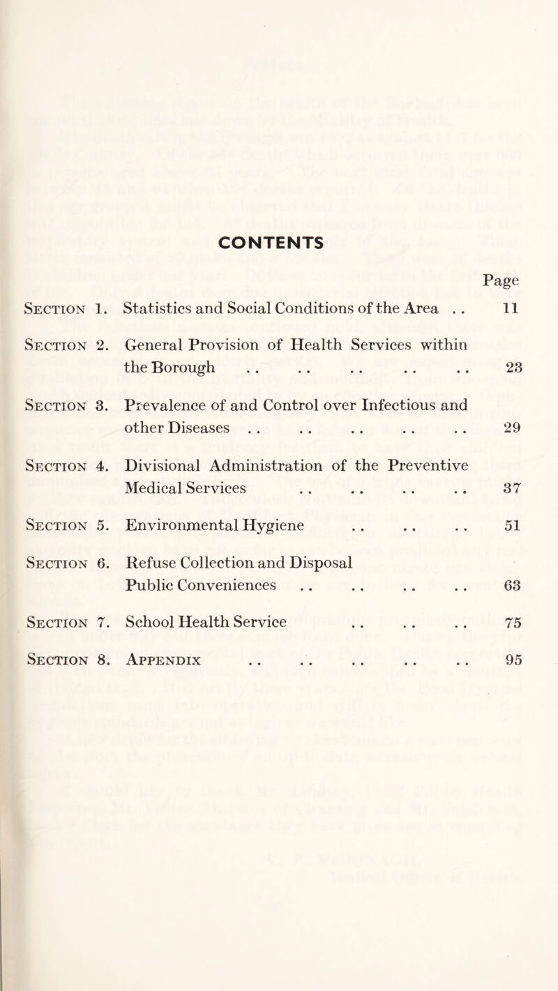CONTENTS Section 1. Section 2 Section 3 Section 4 Section 5 Section 6 Section 7 Section 8 Page Statistics and Social Conditions of the Area .. 11 General Provision of Health Services within the Borough . . . . .. . . .. 23 Prevalence of and Control over Infectious and other Diseases .. .. .. . . . . 29 . Divisional Administration of the Preventive Medical Services 37 . Environmental Hygiene . Refuse Collection and Disposal Public Conveniences 51 63 . School Health Service 75 . Appendix 95