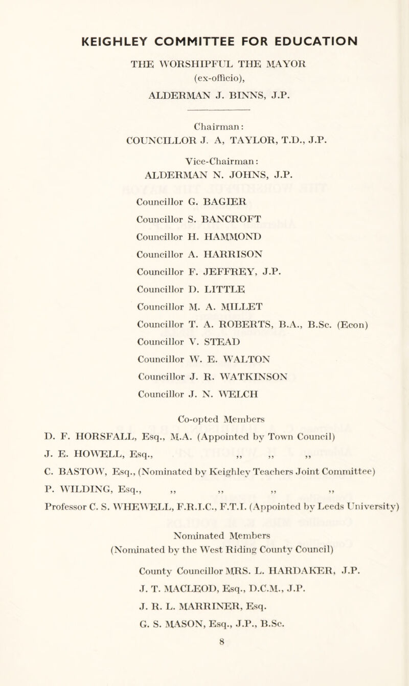 KEIGHLEY COMMITTEE FOR EDUCATION THE WORSHIPFUL THE MAYOR (ex-officio), ALDERMAN J. BINNS, J.P. Chairman: COUNCILLOR J. A, TAYLOR, T.D., J.P. Vice-Chairman: ALDERMAN N. JOHNS, J.P. Councillor G. BAGIER Councillor S. BANCROFT Councillor H. HAMMOND Councillor A. HARRISON Councillor F. JEFFREY, J.P. Councillor D. LITTLE Councillor M. A. MILLET Councillor T. A. ROBERTS, B.A., B.Sc. (Econ) Councillor V. STEAD Councillor W. E. WALTON Councillor J. R. WATKINSON Councillor J. N. WELCH Co-opted Members D. F. HORSFALL, Esq., M.A. (Appointed by Town Council) J. E. HOWELL, Esq., ,, ,, ,, C. BASTOW, Esq., (Nominated by Keighley Teachers Joint Committee) P. WILDING, Esq., Professor C. S. WHEWELL, F.R.I.C., F.T.I. (Appointed by Leeds University) Nominated Members (Nominated by the West Riding County Council) County Councillor MRS. L. HARDAKER, J.P. J. T. MACLEOD, Esq., D.C.M., J.P. J. R. L. MARRINER, Esq. G. S. MASON, Esq., J.P., B.Sc.