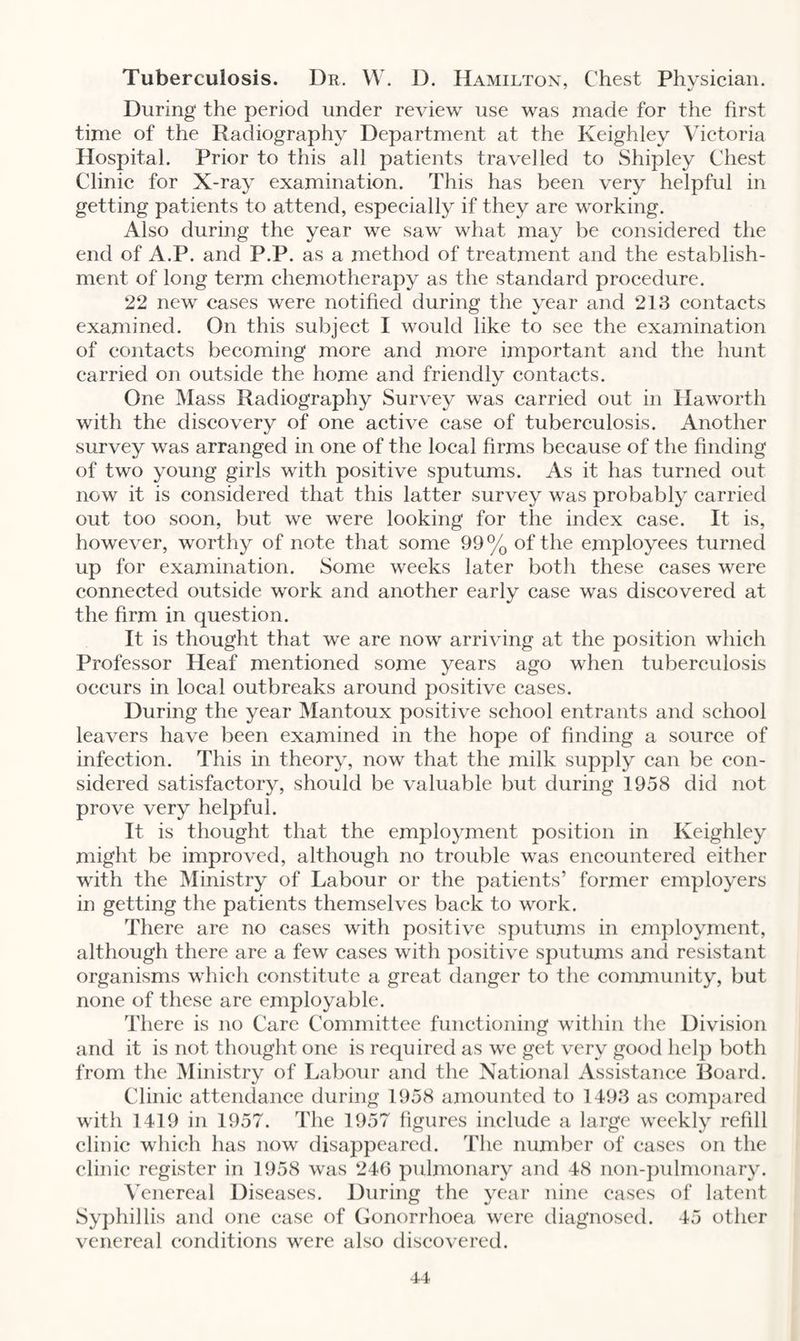 Tuberculosis. Dr. W. D. Hamilton, Chest Physician. During the period under review use was made for the first time of the Radiography Department at the Keighley Victoria Hospital. Prior to this all patients travelled to Shipley Chest Clinic for X-ray examination. This has been very helpful in getting patients to attend, especially if they are working. Also during the year we saw what may be considered the end of A.P. and P.P. as a method of treatment and the establish¬ ment of long term chemotherapy as the standard procedure. 22 new cases were notified during the year and 213 contacts examined. On this subject I would like to see the examination of contacts becoming more and more important and the hunt carried on outside the home and friendly contacts. One Mass Radiography Survey was carried out in Haworth with the discovery of one active case of tuberculosis. Another survey was arranged in one of the local firms because of the finding of two young girls with positive sputums. As it has turned out now it is considered that this latter survey was probably carried out too soon, but we were looking for the index case. It is, however, worthy of note that some 99% of the employees turned up for examination. Some weeks later both these cases were connected outside work and another early case was discovered at the firm in question. It is thought that we are now arriving at the position which Professor Heaf mentioned some years ago when tuberculosis occurs in local outbreaks around positive cases. During the year Mantoux positive school entrants and school leavers have been examined in the hope of finding a source of infection. This in theory, now that the milk supply can be con¬ sidered satisfactory, should be valuable but during 1958 did not prove very helpful. It is thought that the employment position in Keighley might be improved, although no trouble was encountered either with the Ministry of Labour or the patients’ former employers in getting the patients themselves back to work. There are no cases with positive sputums in employment, although there are a few cases with positive sputums and resistant organisms which constitute a great danger to the community, but none of these are employable. There is no Care Committee functioning within the Division and it is not thought one is required as we get very good help both from the Ministry of Labour and the National Assistance Board. Clinic attendance during 1958 amounted to 1493 as compared with 1419 in 1957. The 1957 figures include a large weekly refill clinic which has now disappeared. The number of cases on the clinic register in 1958 was 246 pulmonary and 48 non-pulmonary. Venereal Diseases. During the year nine cases of latent Syphillis and one case of Gonorrhoea were diagnosed. 45 other venereal conditions were also discovered.