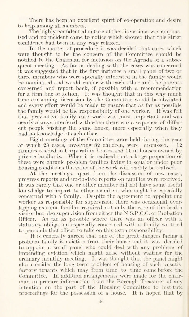 There has been an excellent spirit of co-operation and desire to help among all members. The highly confidential nature of the discussions was emphas¬ ised and no incident came to notice which showed that this strict confidence had been in any way relaxed. In the matter of procedure it was decided that cases which were thought to be the concern of the Committee should be notified to the Chairman for inclusion on the Agenda of a subse¬ quent meeting. As far as dealing with the cases was concerned it was suggested that in the first instance a small panel of two or three members who were specially interested in the family would be nominated and would confer with each other and the parents concerned and report back, if possible with a recommendation for a firm line of action. It was thought that in this way much time consuming discussion by the Committee would be obviated and every effort would be made to ensure that as far as possible the family would be the responsibility of one worker. It was felt that preventive family case work was most important and was nearly always interfered with when there was a sequence of differ¬ ent people visiting the same house, more especially when they had no knowledge of each other. Eight meetings of the Committee were held during the year at which 23 cases, involving 82 children, were discussed. 12 families resided in Corporation houses and 11 in houses owned by private landlords. When it is realised that a large proportion of these were chronic problem families living in squalor under poor housing conditions the value of the work will readily be realised. At the meetings, apart from the discussion of new cases, progress reports and up-to-date reports on families were received. It was rarely that one or other member did not have some useful knowledge to impart to other members who might be especially concerned with a family. Despite the agreement to appoint one worker as responsible for supervision there was occasional over¬ lapping as some families required not only the care of the health visitor but also supervision from either the N.S.P.C.C. or Probation Officer. As far as possible where there was an o fiber with a statutory obligation especially concerned with a family we tried to persuade that officer to take on this extra responsibility. It is generally agreed that one of the great dangers facing a problem family is eviction from their house and it was decided to appoint a small panel who could deal with any problems of impending eviction which might arise without waiting for the ordinary monthly meeting. It was thought that the panel might also consider the long term problem of housing of such unsatis¬ factory tenants which may from time to time come before the Committee. In addition arrangements were made for the chair¬ man to procure information from the Borough Treasurer of any intention on the part of the Housing Committee to institute proceedings for the possession of a house. It is hoped that by