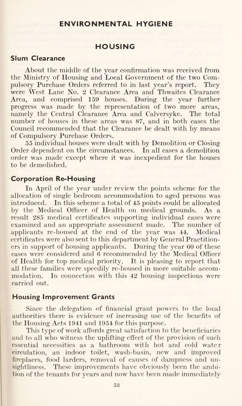 HOUSING Slum Clearance About the middle of the year confirmation was received from the Ministry of Housing and Local Government of the two Com¬ pulsory Purchase Orders referred to in last year’s report. They were West Lane No. 2 Clearance Area and Thwaites Clearance Area, and comprised 159 houses. During the year further progress was made by the representation of two more areas, namely the Central Clearance Area and Calversyke. The total number of houses in these areas was 87, and in both cases the Council recommended that the Clearance be dealt with by means of Compulsory Purchase Orders. 55 individual houses were dealt with by Demolition or Closing Order dependent on the circumstances. In all cases a demolition order was made except where it was inexpedient for the houses to be demolished. Corporation Re-Housing In April of the year under review the points scheme for the allocation of single bedroom accommodation to aged persons was introduced. In this scheme a total of 45 points could be allocated by the Medical Officer of Health on medical grounds. As a result 285 medical certificates supporting individual cases were examined and an appropriate assessment made. The number of applicants re-housed at the end of the year was 44. Medical certificates were also sent to this department by General Practition¬ ers in support of housing applicants. During the year 60 of these cases were considered and 6 recommended by the Medical Officer of Health for top medical priority. It is pleasing to report that all these families were speedily re-housed in more suitable accom¬ modation. In connection with this 42 housing inspections were carried out. Housing Improvement Grants Since the delegation of financial grant powers to the local authorities there is evidence of increasing use of the benefits of the Housing Acts 1941 and 1954 for this purpose. This type of work affords great satisfaction to the beneficiaries and to all who witness the uplifting effect of the provision of such essential necessities as a bathroom with hot and cold water circulation, an indoor toilet, wash-basin, new and improved fireplaces, food larders, removal of causes of dampness and un¬ sightliness. These improvements have obviously been the ambi¬ tion of the tenants for years and now have been made immediately