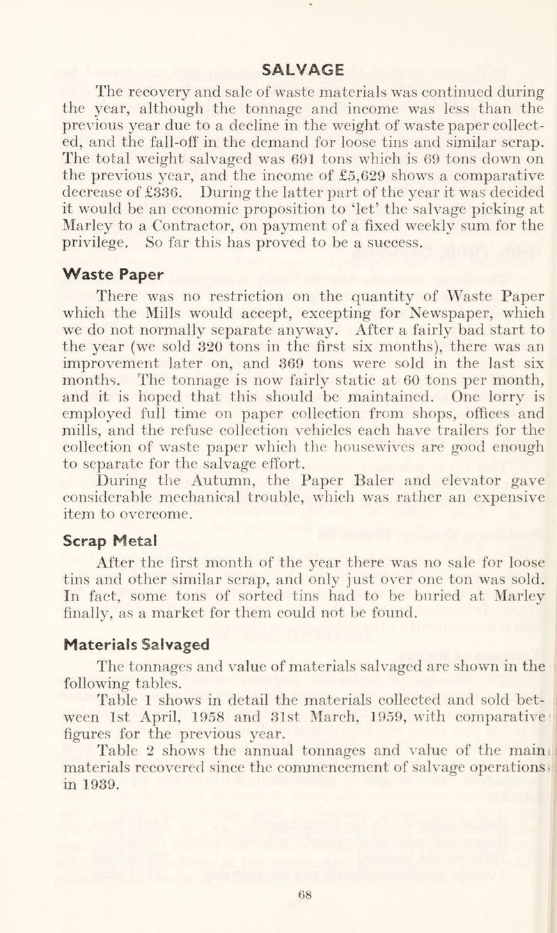 SALVAGE The recovery and sale of waste materials was continued during the year, although the tonnage and income was less than the previous year due to a decline in the weight of waste paper collect¬ ed, and the fall-off in the demand for loose tins and similar scrap. The total weight salvaged was 691 tons which is 69 tons down on the previous year, and the income of £5,629 shows a comparative decrease of £336. During the latter part of the year it was decided it would be an economic proposition to ‘let’ the salvage picking at Marley to a Contractor, on payment of a fixed weekly sum for the privilege. So far this has proved to be a success. Waste Paper There was no restriction on the quantity of Waste Paper which the Mills would accept, excepting for Newspaper, which we do not normally separate anyway. After a fairly bad start to the year (we sold 320 tons in the first six months), there was an improvement later on, and 369 tons were sold in the last six months. The tonnage is now fairly static at 60 tons per month, and it is hoped that this should be maintained. One lorry is employed full time on paper collection from shops, offices and mills, and the refuse collection vehicles each have trailers for the collection of waste paper which the housewives are good enough to separate for the salvage effort. During the Autumn, the Paper Baler and elevator gave considerable mechanical trouble, which was rather an expensive item to overcome. Scrap Meta! After the first month of the year there was no sale for loose tins and other similar scrap, and only just over one ton was sold. In fact, some tons of sorted tins had to be buried at Marley finally, as a market for them could not be found. Materials Salvaged The tonnages and value of materials salvaged are shown in the following tables. Table 1 shows in detail the materials collected and sold bet¬ ween 1st April, 1958 and 31st March, 1959, with comparative figures for the previous year. Table 2 shows the annual tonnages and value of the main materials recovered since the commencement of salvage operations- in 1939.