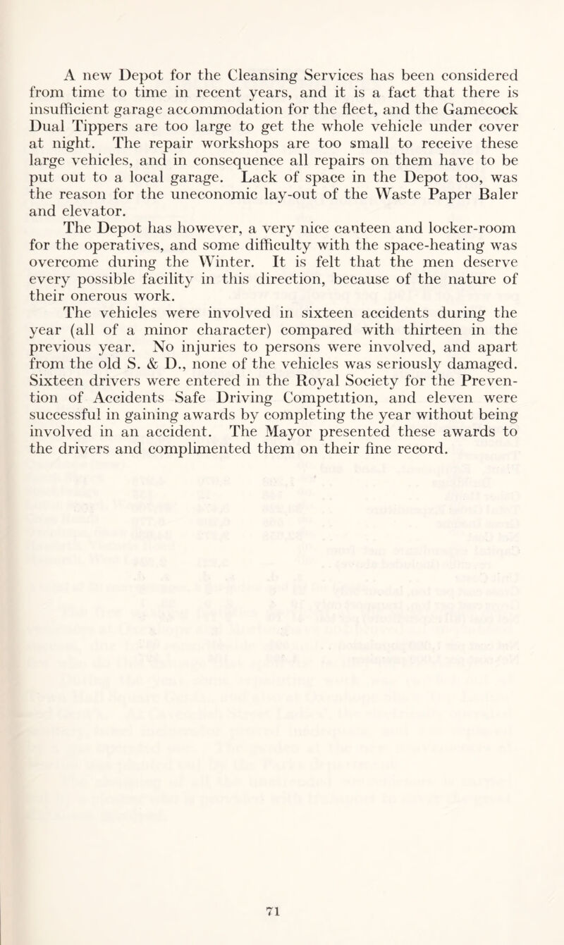 A new Depot for the Cleansing Services has been considered from time to time in recent years, and it is a fact that there is insufficient garage accommodation for the fleet, and the Gamecock Dual Tippers are too large to get the whole vehicle under cover at night. The repair workshops are too small to receive these large vehicles, and in consequence all repairs on them have to be put out to a local garage. Lack of space in the Depot too, was the reason for the uneconomic lay-out of the Waste Paper Baler and elevator. The Depot has however, a very nice canteen and locker-room for the operatives, and some difficulty with the space-heating was overcome during the Winter. It is felt that the men deserve every possible facility in this direction, because of the nature of their onerous work. The vehicles were involved in sixteen accidents during the year (all of a minor character) compared with thirteen in the previous year. No injuries to persons were involved, and apart from the old S. & D., none of the vehicles was seriously damaged. Sixteen drivers were entered in the Royal Society for the Preven¬ tion of Accidents Safe Driving Competition, and eleven were successful in gaining awards by completing the year without being involved in an accident. The Mayor presented these awards to the drivers and complimented them on their fine record.
