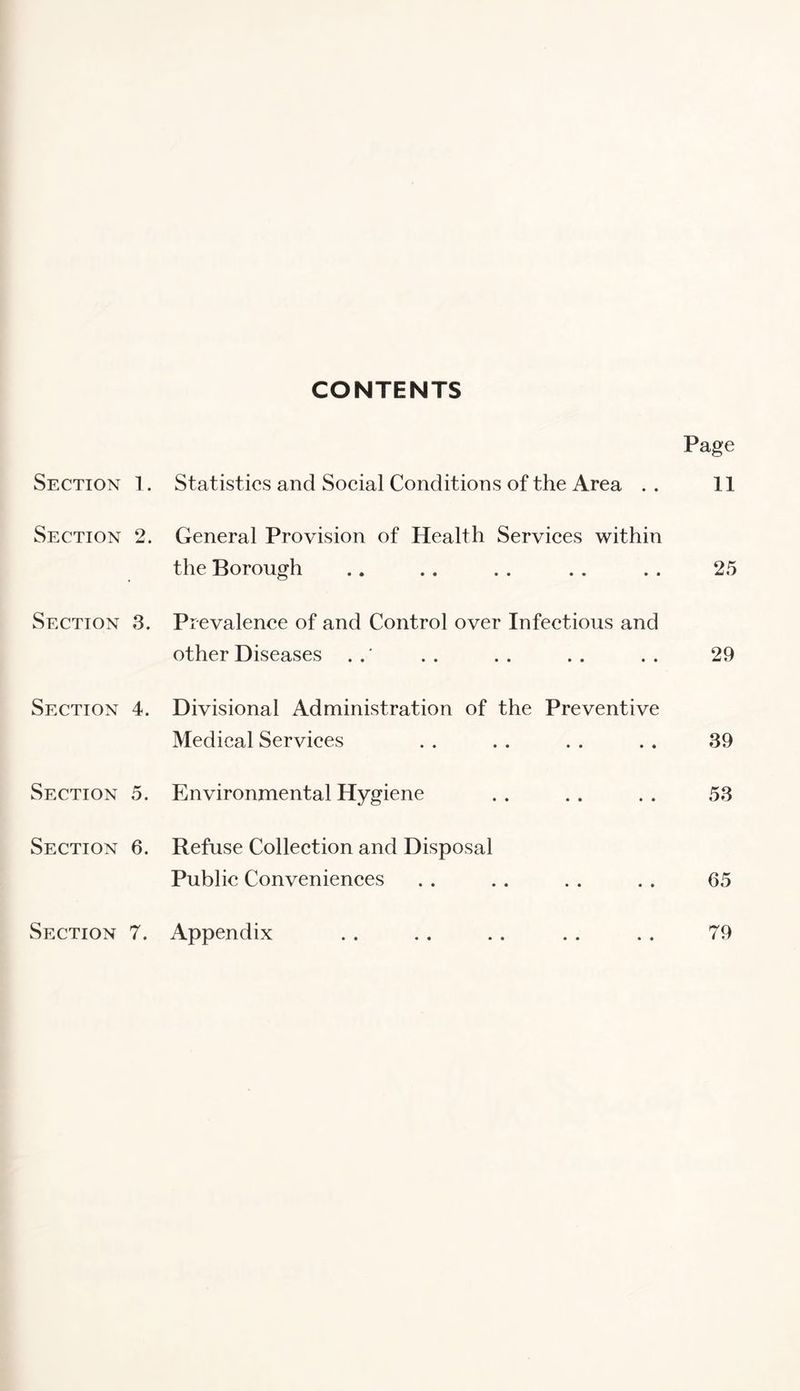 CONTENTS Page Section 1. Statistics and Social Conditions of the Area .. 11 Section 2. General Provision of Health Services within the Borough .. . . . . . . . . 25 Section 3. Prevalence of and Control over Infectious and other Diseases . .. .. .. .. 29 Section 4. Divisional Administration of the Preventive Medical Services . . . . . . . . 39 Section 5. Environmental Hygiene .. .. .. 53 Section 6. Refuse Collection and Disposal Public Conveniences . . . . . . . . 65
