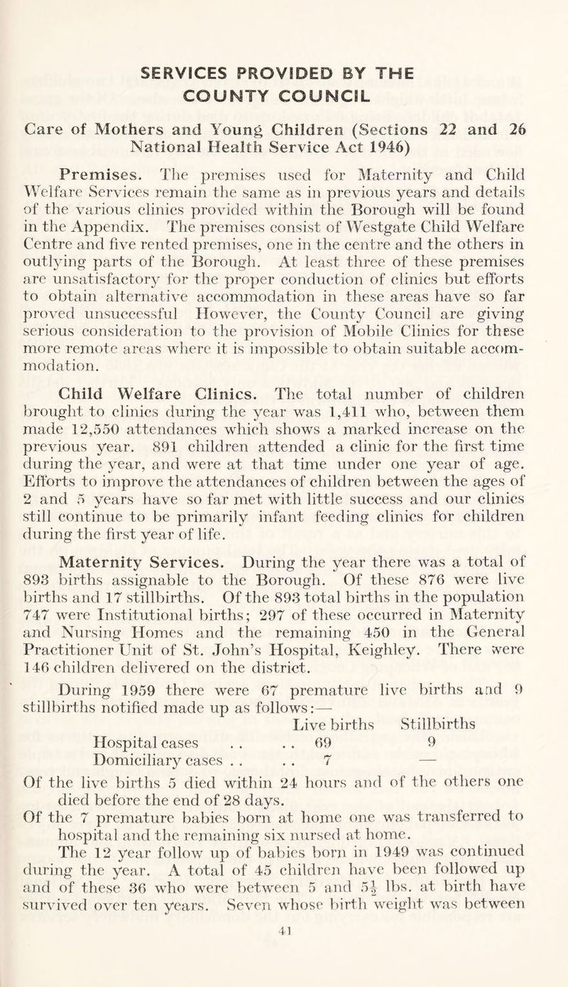SERVICES PROVIDED BY THE COUNTY COUNCIL Care of Mothers and Young Children (Sections 22 and 26 National Health Service Act 1946) Premises. The premises used for Maternity and Child Welfare Services remain the same as in previous years and details of the various clinics provided within the Borough will be found in the Appendix. The premises consist of Westgate Child Welfare Centre and five rented premises, one in the centre and the others in outlying parts of the Borough. At least three of these premises are unsatisfactory for the proper conduction of clinics but efforts to obtain alternative accommodation in these areas have so far proved unsuccessful However, the County Council are giving serious consideration to the provision of Mobile Clinics for these more remote areas where it is impossible to obtain suitable accom¬ modation. Child Welfare Clinics. The total number of children brought to clinics during the year was 1,411 who, between them made 12,550 attendances which shows a marked increase on the previous year. 891 children attended a clinic for the first time during the year, and were at that time under one year of age. Efforts to improve the attendances of children between the ages of 2 and 5 years have so far met with little success and our clinics still continue to be primarily infant feeding clinics for children during the first year of life. Maternity Services. During the year there was a total of 893 births assignable to the Borough. Of these 876 were live births and 17 stillbirths. Of the 893 total births in the population 747 were Institutional births; 297 of these occurred in Maternity and Nursing Homes and the remaining 450 in the General Practitioner Unit of St. John’s Hospital, Keighley. There ^ere 146 children delivered on the district. During 1959 there were 67 premature live births a ad 9 stillbirths notified made up as follows:— Live births Stillbirths Hospital cases . . 69 9 Domiciliary cases . . 7 — Of the live births 5 died within 24 hours and of the others one died before the end of 28 days. Of the 7 premature babies born at home one was transferred to hospital and the remaining six nursed at home. The 12 year follow up of babies born in 1949 was continued during the year. A total of 45 children have been followed up and of these 36 who were between 5 and 5j lbs. at birth have survived over ten years. Seven whose birth weight was between