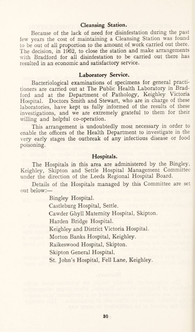 Cleansing Station. Because of the lack of need for disinfestation during the past few years the cost of maintaining a Cleansing Station was found to be out of all proportion to the amount of work carried out there. The decision, in 1962, to close the station and make arrangements with Bradford for all disinfestation to be carried out there has resulted in an economic and satisfactory service. Laboratory Service. Bacteriological examinations of specimens for general practi¬ tioners are carried out at The Public Health Laboratory in Brad¬ ford and at the Department of Pathology, Keighley Victoria Hospital. Doctors Smith and Stewart, who are in charge of these laboratories, have kept us fully informed of the results of these investigations, and we are extremely grateful to them for their willing and helpful co-operation. This arrangement is undoubtedly most necessary in order to enable the officers of the Health Department to investigate in the very early stages the outbreak of any infectious disease or food poisoning. Hospitals. The Hospitals in this area are administered by the Bingley, Keighley, Skipton and Settle Hospital Management Committee under the direction of the Leeds Regional Hospital Board. Details of the Hospitals managed by this Committee are set out below:— Bingley Hospital. Castleburg Hospital, Settle. Cawder Ghyll Maternity Hospital, Skipton. Harden Bridge Hospital. Keighley and District Victoria Hospital. Morton Banks Hospital, Keighley. Raikeswood Hospital, Skipton. Skipton General Hospital. St. John's Hospital, Fell Lane, Keighley. 80