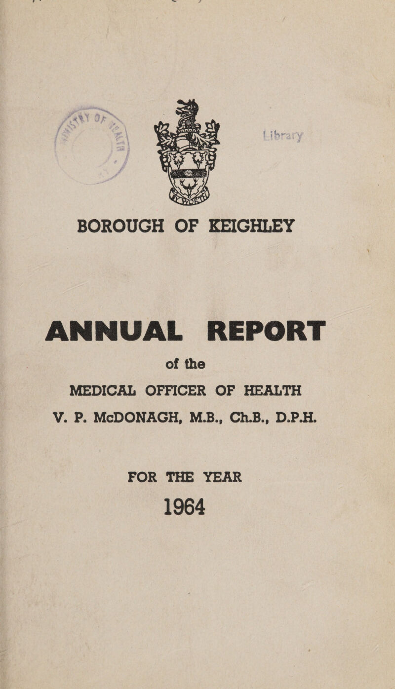 BOROUGH OF KEIGHLEY ANNUAL REPORT of the MEDICAL OFFICER OF HEALTH V. P. McDONAGH, M.B., Ch.B., D.P.H. FOR THE YEAR 1964