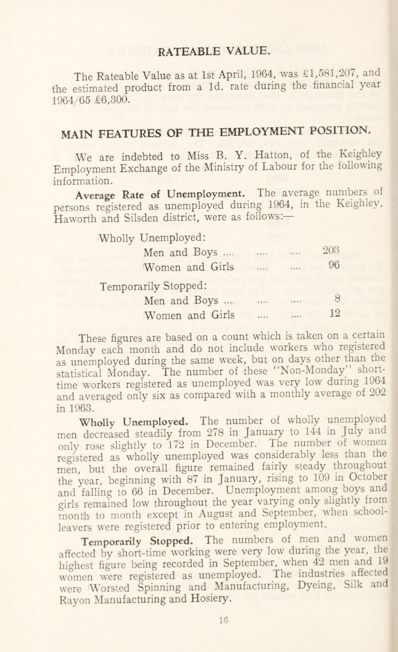 RATEABLE VALUE. The Rateable Value as at 1st April, 1964, was £1,581,207, and the estimated product from a Id. rate during the financial year 1964/65 £6,300. MAIN FEATURES OF THE EMPLOYMENT POSITION. We are indebted to Miss B. Y. Hatton, of the Keighley Employment Exchange of the Ministry of Labour for the following information. Average Rate of Unemployment. The average numbers of persons registered as unemployed during 1964, in the Keighley, Haworth and Silsden district, were as follows:— Wholly Unemployed: Men and Boys. 203 Women and Girls 96 Temporarily Stopped: Men and Boys. 8 Women and Girls 12 These figures are based on a count which is taken on a certain Monday each month and do not include workers who registered as unemployed during the same week, but on days other than the statistical Monday. The number of these “Non-Monday” short- time workers registered as unemployed wras very low7 during 1964 and averaged only six as compared with a monthly average of -02 in 1963. Wholly Unemployed. The number of wholly unemployed men decreased steadily from 278 in January to 144 in July and only rose slightly to 172 in December. The number of women registered as wholly unemployed was considerably less than the men, but the overall figure remained fairly steady throughout the year, beginning with 87 in January, rising to 109 in October and falling to 66 in December. Unemployment among boys and girls remained low throughout the year varying only slightly from month to month except in August and September, vrhen school- leavers were registered prior to entering employment. Temporarily Stopped. The numbers of men and women affected by short-time working were very low during the year, the highest figure being recorded in September, wThen 42 men and 19 women were registered as unemployed. The industries affected were 'Worsted Spinning and Manufacturing, Dyeing, Silk and Rayon Manufacturing and Hosiery.