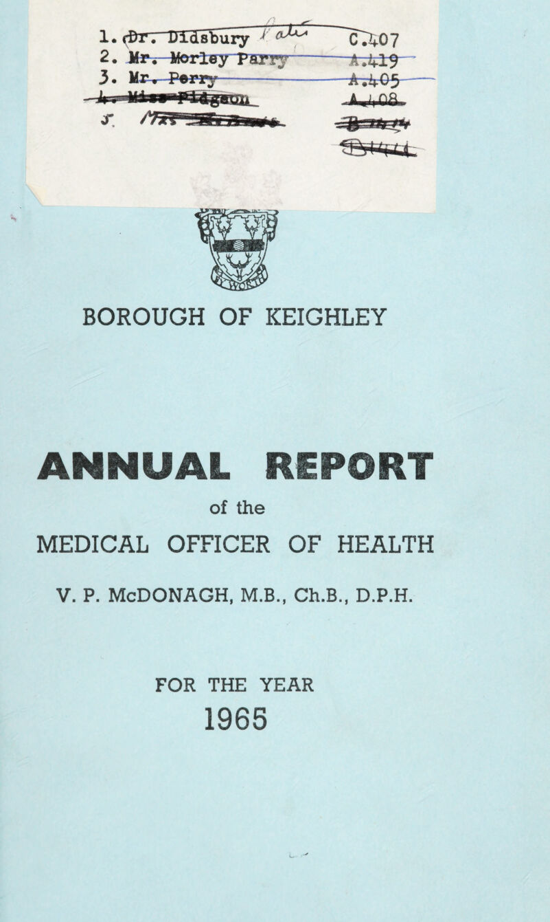 __—#—*=- 1* rt)r. Uidibury J 2. Mrv Worley Parry— 3* Mr, Perry CJf07 —fc^rlS ~*A;‘4'G5 AiViOfin BOROUGH OF KEIGHLEY ANNUAL REPORT of the MEDICAL OFFICER OF HEALTH V. P. McDONAGH, M.B., Ch.B., D.P.H. FOR THE YEAR 1965