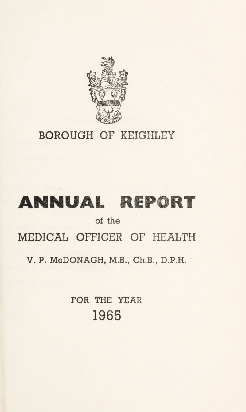 BOROUGH OF KEIGHLEY ANNUAL REPORT of the MEDICAL OFFICER OF HEALTH V. P. McDONAGH, M.B., Ch.B., D.P.H. FOR THE YEAR 1965