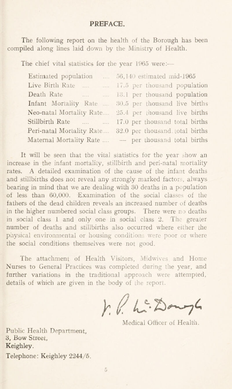 PREFACE. The following report on the health of the Borough has been compiled along lines laid down by the Ministry of Health. The chief vital statistics for the year 1965 were:— Estimated population Live Birth Rate Death Rate Infant Mortality Rate . Neo-natal Mortality Rate. Stillbirth Rate Peri-natal Mortality Rate. Maternal Mortality Rate . 56,140 estimated mid-1965 17.5 per thousand population 13.1 per thousand population 30.5 per thousand live births 25.4 per thousand live births 17.0 per thousand total births 32.0 per thousand total births — per thousand total births It will be seen that the vital statistics for the year show an increase in the infant mortality, stillbirth and peri-natal mortality rates. A detailed examination of the cause of the infant deaths and stillbirths does not reveal any strongly marked factors, always bearing in mind that we are dealing with 30 deaths in a population of less than 60,000. Examination of the social classes of the fathers of the dead children reveals an increased number of deaths in the higher numbered social class groups. There were no deaths in social class 1 and only one in social class 2. The greater number of deaths and stillbirths also occurred where either the physical environmental or housing conditions were poor or where the social conditions themselves were not good. The attachment of Health Visitors, M'idwives and Home Nurses to General Practices was completed during the year, and further variations in the traditional approach were attempted, details of which are given in the body of the report. Public Health Department, 3, Bow Street, Keighley. Telephone: Keighley 2244/5. Medical Officer of Health.