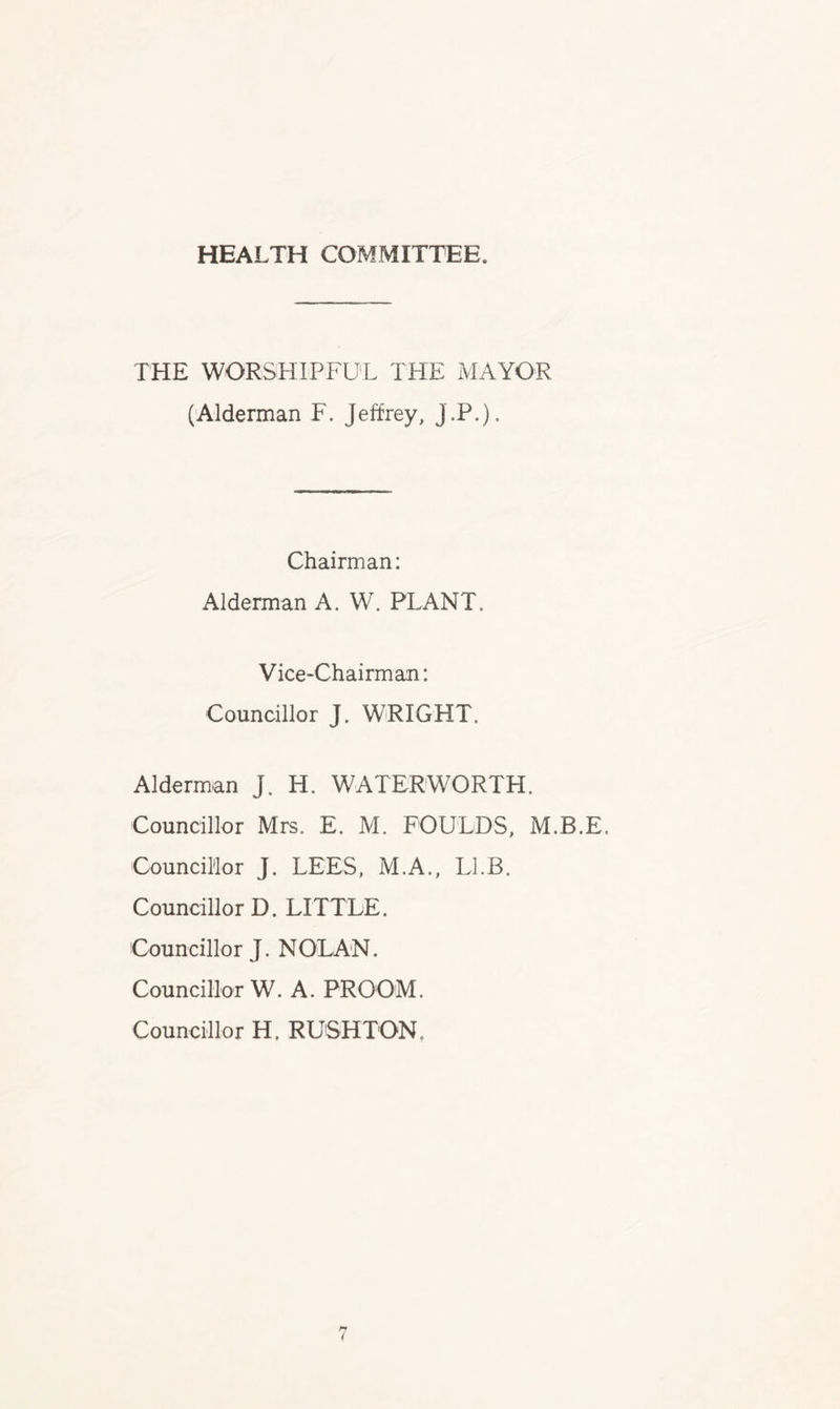 HEALTH COMMITTEE. THE WORSHIPFUL THE MAYOR (Alderman F. Jeffrey, J.P.). Chairman: Alderman A. W. PLANT, Vice-Chairman: Councillor J. WRIGHT. Alderman J. H. WATER WORTH. Councillor Mrs. E. M. FOULDS, M.B.E. Councillor J. LEES, M.A., Ll.B. Councillor D. LITTLE. Councillor J. NOLAN. Councillor W. A. PROOM. Councillor H. RUSHTON.