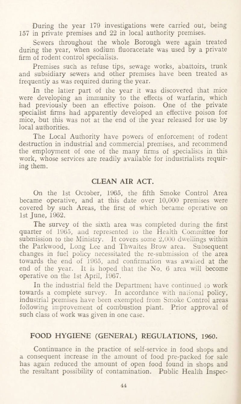 During the year 179 investigations were carried out, being 157 in private premises and 22 in local authority premises. Sewers throughout the whole Borough were again treated during the year, when sodium fluoracetate was used by a private firm of rodent control specialists. Premises such as refuse tips, sewage works, abattoirs, trunk and subsidiary sewers and other premises have been treated as frequently as was required during the year. In the latter part of the year it was discovered that mice were developing an immunity to the effects of warfarin, which had previously been an effective poison. One of the private specialist firms had apparently developed an effective poison for mice, but this was not at the end of the year released for use by local authorities. The Local Authority have powers of enforcement of rodent destruction in industrial and commercial premises, and recommend the employment of one of the many firms of specialists in this work, whose services are readily available for industrialists requir¬ ing them. CLEAN AIR ACT. On the 1st October, 1965, the fifth Smoke Control Area became operative, and at this date over 10,000 premises were covered by such Areas, the first of which became operative on 1st June, 1962. The survey of the sixth area was completed during the first quarter of 1965, and represented to the Health Committee for submission to the Ministry. It covers some 2,000 dwellings within the Parkwood, Long Lee and Thwaites Brow area. Subsequent changes in fuel policy necessitated the re-submission of the area towards the end of 1965, and confirmation was awaked at the end of the year. It is hoped that the No. 6 area will become operative on the 1st April, 1967. In the industrial field the Department have continued to work towards a complete survey. In accordance with national policy, industrial premises have been exempted from Smoke Control areas following improvement of combustion plant. Prior approval of such class of work was given in one case. FOOD HYGIENE (GENERAL) REGULATIONS, 1960. Continuance in the practice of self-service in food shops and a consequent increase in the amount of food pre-packed for sale has again reduced the amount of open food found in shops and the resultant possibility of contamination. Public Health Inspec-