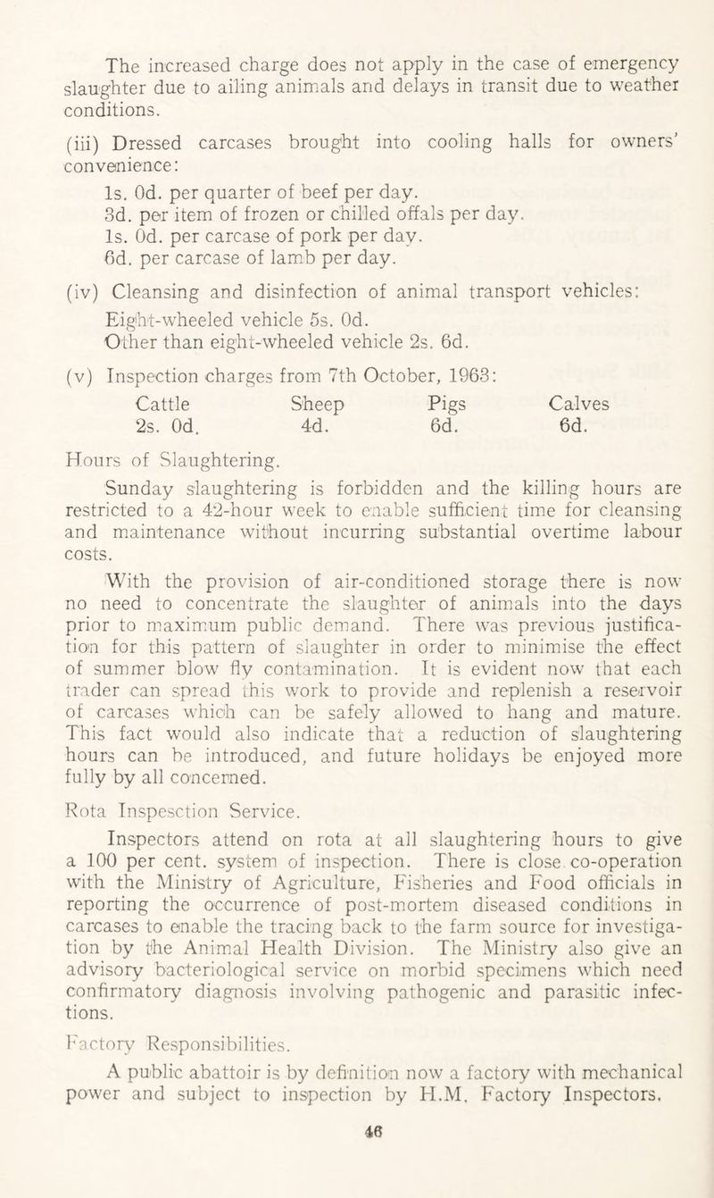 The increased charge does not apply in the case of emergency slaughter due to ailing animals and delays in transit due to weather conditions. (iii) Dressed carcases brought into cooling halls for owners’ convenience: Is. Od. per quarter of beef per day. 3d. per item of frozen or chilled offals per day. Is. Od. per carcase of pork per day. 6d. per carcase of lamb per day. (iv) Cleansing and disinfection of animal transport vehicles: Eight-wheeled vehicle 5s. Od. Other than eight-wheeled vehicle 2s. 6d. (v) Inspection charges from 7th October, 1963: Cattle Sheep Pigs Calves 2s. Od. 4d. 6d. 6d. Hours of Slaughtering. Sunday slaughtering is forbidden and the killing hours are restricted to a 42-hour week to enable sufficient time for cleansing and maintenance without incurring substantial overtime labour costs. With the provision of air-conditioned storage there is now no need to concentrate the slaughter of animals into the days prior to maximum public demand. There was previous justifica¬ tion for this pattern of slaughter in order to minimise the effect of summer blow fly contamination. It is evident now that each trader can spread this work to provide and replenish a reservoir of carcases which can be safely allowed to hang and mature. This fact would also indicate that a reduction of slaughtering hours can be introduced, and future holidays be enjoyed more fully by all concerned. Rota Inspesction Service. Inspectors attend on rota at all slaughtering hours to give a 100 per cent, system of inspection. There is close co-operation with the Ministry of Agriculture, Fisheries and Food officials in reporting the occurrence of post-mortem diseased conditions in carcases to enable the tracing back to the farm source for investiga¬ tion by the Animal Health Division. The Ministry also give an advisory bacteriological service on morbid specimens which need confirmatory diagnosis involving pathogenic and parasitic infec¬ tions. Factory Responsibilities. A public abattoir is by definition now a factory with mechanical power and subject to inspection by TI.M. Factory Inspectors,