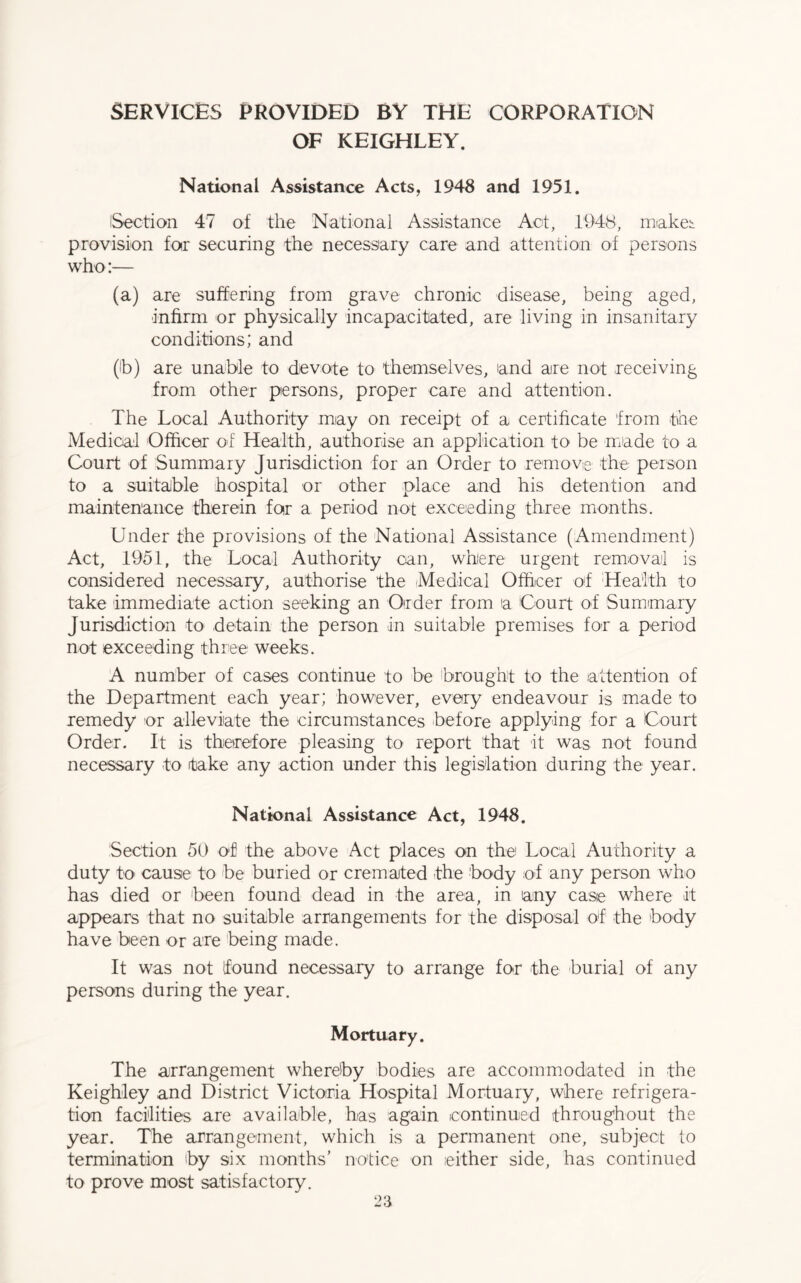 SERVICES PROVIDED BY THE CORPORATION OF KEIGHLEY. National Assistance Acts, 1948 and 1951. Section 47 of the National Assistance Act, 1948, makes provision for securing the necessary care and attention of persons who:— (a) are suffering from grave chronic disease, being aged, infirm or physically incapacitated, are living in insanitary conditions; and (lb) are unable to devote to themselves, and aire not receiving from other persons, proper care and attention. The Local Authority may on receipt of a certificate from the Medical Officer of Health, authorise an application to be made to a Court of Summary Jurisdiction for an Order to remove the person to a suitable hospital or other place and his detention and maintenance therein for a period not exceeding three months. Under the provisions of the National Assistance (Amendment) Act, 1951, the Local Authority can, where urgent removal is considered necessary, authorise the Medical Officer of Health to take immediate action seeking an Order from a Court of Summary Jurisdiction to detain the person in suitable premises for a period not exceeding three weeks. A number of cases continue to be brought to the attention of the Department each year; however, every endeavour is made to remedy or alleviate the circumstances before applying for a Court Order. It is therefore pleasing to report that it was not found necessary to take any action under this legislation during the year. National Assistance Act, 1948. Section 50 of the above Act places on the Local Authority a duty to cause to be buried or cremated the body of any person who has died or been found dead in the area, in any case where it appears that no suitable arrangements for the disposal of the body have been or are being made. It was not found necessary to arrange for the burial of any persons during the year. Mortuary. The arrangement whereby bodies are accommodated in the Keighley and District Victoria Hospital Mortuary, where refrigera- tion facilities are available, has again icontinued throughout the year. The arrangement, which is a permanent one, subject to termination by six months’ notice on .either side, has continued to prove most satisfactory.