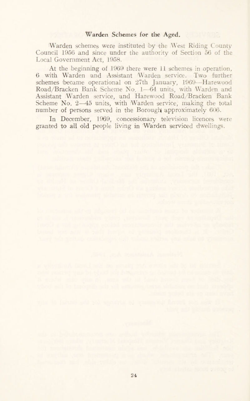 Warden Schemes for the Aged. Warden schemes were instituted by the West Riding County Council 1956 and since under the authority of Section 56 of the Local Government Act, 1958. At the beginning of 1969 there were 11 schemes in operation, 6 with Warden and Assistant Warden service. Two further schemes 'became operational on 27th January, 1969—Hare wood Road/Bracken Bank Scheme No. 1—64 units, with Warden and Assistant Warden service, and Harewood Road/Bracken Bank Scheme No. 2—45 units, with Warden service, making the total number of persons served in the Borough approximately 606. In December, 1969, concessionary television licences were granted to all old people living in Warden serviced dwellings.