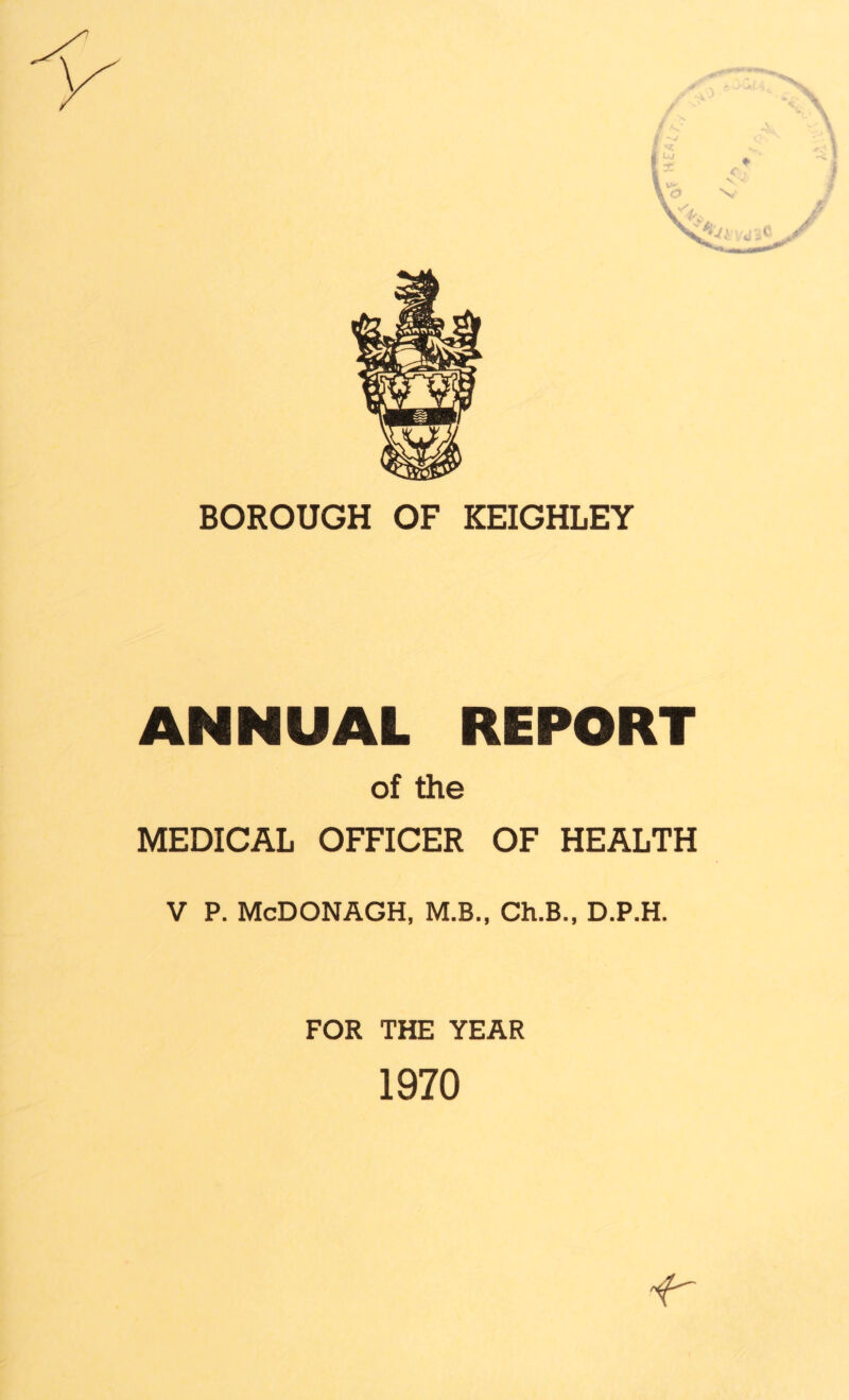3- c N. »• O N, 4'y, BOROUGH OF KEIGHLEY ANNUAL REPORT of the MEDICAL OFFICER OF HEALTH V P. McDONAGH, M.B., Ch.B., D.P.H. FOR THE YEAR 1970