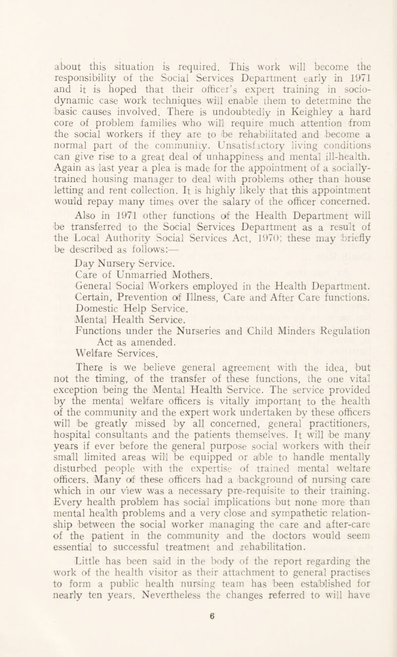 about this situation is required. This work will become the responsibility of the Social Services Department early in 1971 and it is hoped that their officer’s expert training in socio- dynamic case work techniques will enable them to determine the basic causes involved. There is undoubtedly in Keighley a hard core of problem .families who will require much attention from the social workers if they are to be rehabilitated and become a normal part of the community. Unsatisfactory living conditions can give rise to a great deal of unhappiness and mental ill-health. Again as last year a plea is made for the appointment of a socially- trained housing manager to deal with problems other than house letting and rent collection. It is highly likely that this appointment would repay many times over the salary of the officer concerned. Also in 1971 other functions of the Health Department will be transferred to the Social Services Department as a result of the Local Authority Social Services Act, 1970; these may briefly be described as follows:— Day Nursery Service. Care of Unmarried Mothers. General Social Workers employed in the Health Department. Certain, Prevention of Illness, Care and After Care functions. Domestic Help Service. Mental Health Service. Functions under the Nurseries and Child Minders Regulation Act as amended. Welfare Services. There is we believe general agreement with the idea, but not the timing, of the transfer of these functions, the one vital exception being the Mental Health Service. The service provided by the mental welfare officers is vitally important to the health of the community and the expert work undertaken by these officers will be greatly missed by all concerned, general practitioners, hospital consultants and the patients themselves. It will be many years if ever before the general purpose social workers with their small limited areas will be equipped or able to handle mentally disturbed people with the expertise of trained mental welfare officers. Many of these officers had a background of nursing care which in our view was a necessary pre-requisite to their training. Every health problem has social implications but none more than mental health problems and a very close and sympathetic relation- ship between the social worker managing the care and after-care of the patient in the community and the doctors would seem essential to successful treatment and rehabilitation. Little has been said in the body of the report regarding the work of the health visitor as their attachment to general practises to form a public health nursing team has been established for nearly ten years. Nevertheless the changes referred to will have