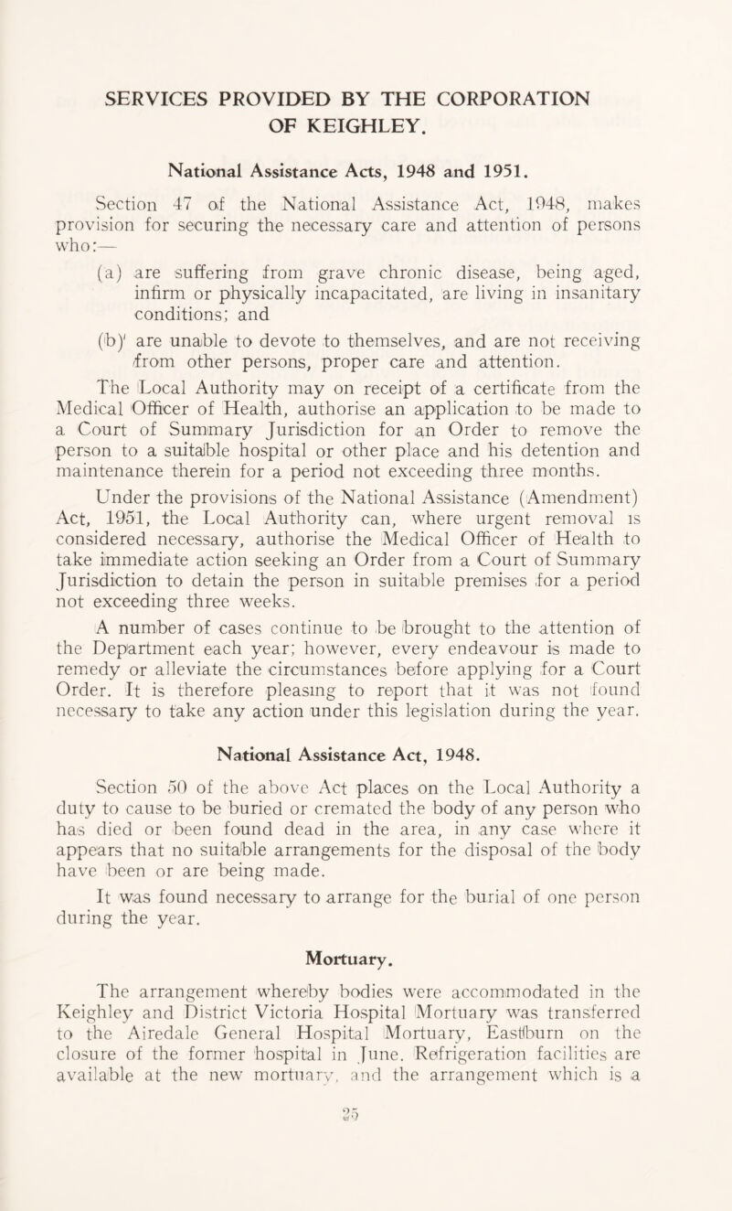 SERVICES PROVIDED BY THE CORPORATION OF KEIGHLEY. National Assistance Acts, 1948 and 1951. Section 47 of the National Assistance Act, 1948, makes provision for securing the necessary care and attention of persons who:— (a) are suffering from grave chronic disease, being aged, infirm or physically incapacitated, are living in insanitary conditions; and (h)' are unable to devote to themselves, and are not receiving (from other persons, proper care and attention. The Local Authority may on receipt of a certificate from the Medical Officer of Health, authorise an application to be made to a Court of Summary Jurisdiction for an Order to remove the person to a suitable hospital or other place and his detention and maintenance therein for a period not exceeding three months. Under the provisions of the National Assistance (Amendment) Act, 1951, the Local Authority can, where urgent removal is considered necessary, authorise the Medical Officer of Health to take immediate action seeking an Order from a Court of Summary Jurisdiction to detain the person in suitable premises for a period not exceeding three weeks. A number of cases continue to be brought to the attention of the Department each year; however, every endeavour is made to remedy or alleviate the circumstances before applying for a Court Order. It is therefore pleasing to report that it was not found necessary to take any action under this legislation during the year. National Assistance Act, 1948. Section 50 of the above Act places on the Local x5uthority a duty to cause to be buried or cremated the body of any person who has died or been found dead in the area, in any case where it appears that no suitable arrangements for the disposal of the body have been or are being made. It was found necessary to arrange for the burial of one person during the year. Mortuary. The arrangement whereby bodies were accommodated in the Keighley and District Victoria Hospital Mortuary was transferred to the Airedale General Hospital Mortuary, Eastiburn on the closure of the former hospital in June. Refrigeration facilities are available at the new mortuary, and the arrangement which is a
