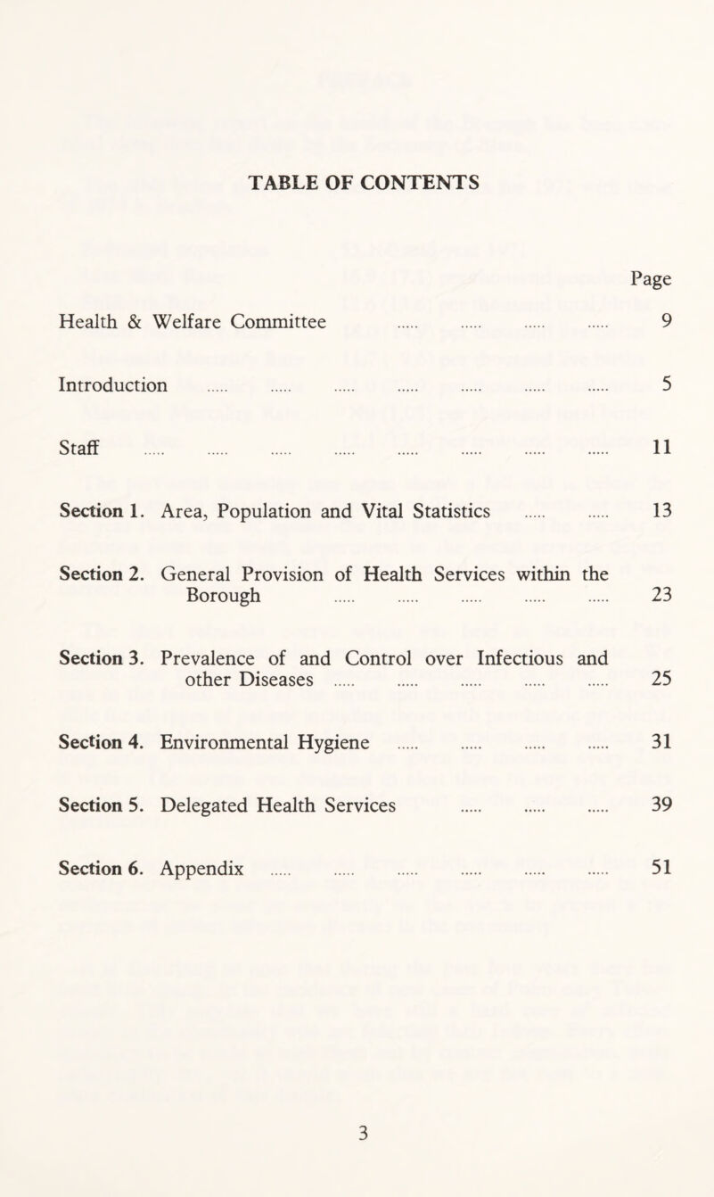 TABLE OF CONTENTS Page Health & Welfare Committee 9 Introduction 5 Staff 11 Section 1. Area, Population and Vital Statistics 13 Section 2. General Provision of Health Services within the Borough 23 Section 3. Prevalence of and Control over Infectious and other Diseases 25 Section 4. Environmental Hygiene 31 Section 5. Delegated Health Services 39 Section 6. Appendix 51