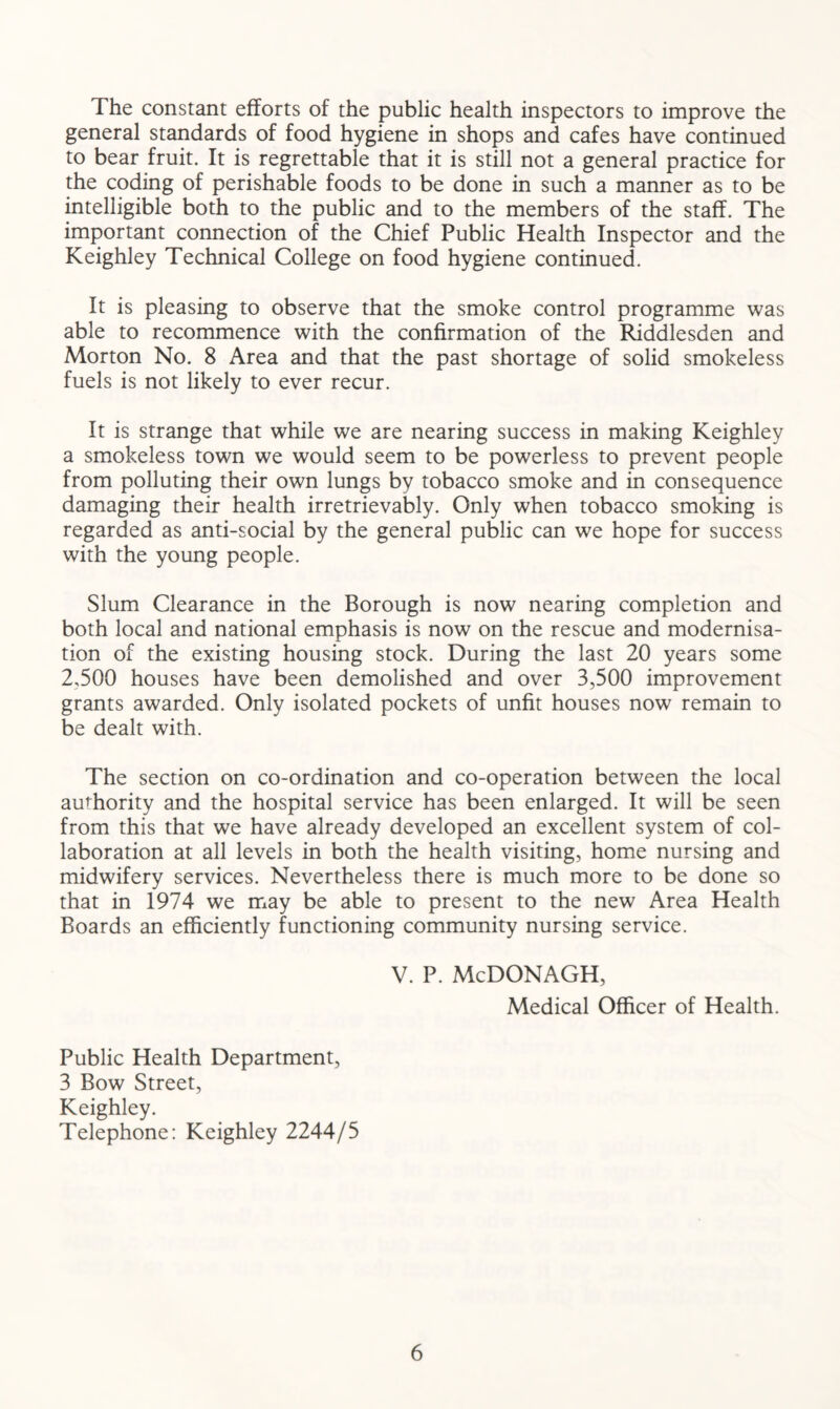 The constant efforts of the public health inspectors to improve the general standards of food hygiene in shops and cafes have continued to bear fruit. It is regrettable that it is still not a general practice for the coding of perishable foods to be done in such a manner as to be intelligible both to the public and to the members of the staff. The important connection of the Chief Public Health Inspector and the Keighley Technical College on food hygiene continued. It is pleasing to observe that the smoke control programme was able to recommence with the confirmation of the Riddlesden and Morton No. 8 Area and that the past shortage of solid smokeless fuels is not likely to ever recur. It is strange that while we are nearing success in making Keighley a smokeless town we would seem to be powerless to prevent people from polluting their own lungs by tobacco smoke and in consequence damaging their health irretrievably. Only when tobacco smoking is regarded as anti-social by the general public can we hope for success with the young people. Slum Clearance in the Borough is now nearing completion and both local and national emphasis is now on the rescue and modernisa- tion of the existing housing stock. During the last 20 years some 2,500 houses have been demolished and over 3,500 improvement grants awarded. Only isolated pockets of unfit houses now remain to be dealt with. The section on co-ordination and co-operation between the local authority and the hospital service has been enlarged. It will be seen from this that we have already developed an excellent system of col- laboration at all levels in both the health visiting, home nursing and midwifery services. Nevertheless there is much more to be done so that in 1974 we may be able to present to the new Area Health Boards an efficiently functioning community nursing service. V. P. McDONAGH, Medical Officer of Health. Public Health Department, 3 Bow Street, Keighley. Telephone: Keighley 2244/5