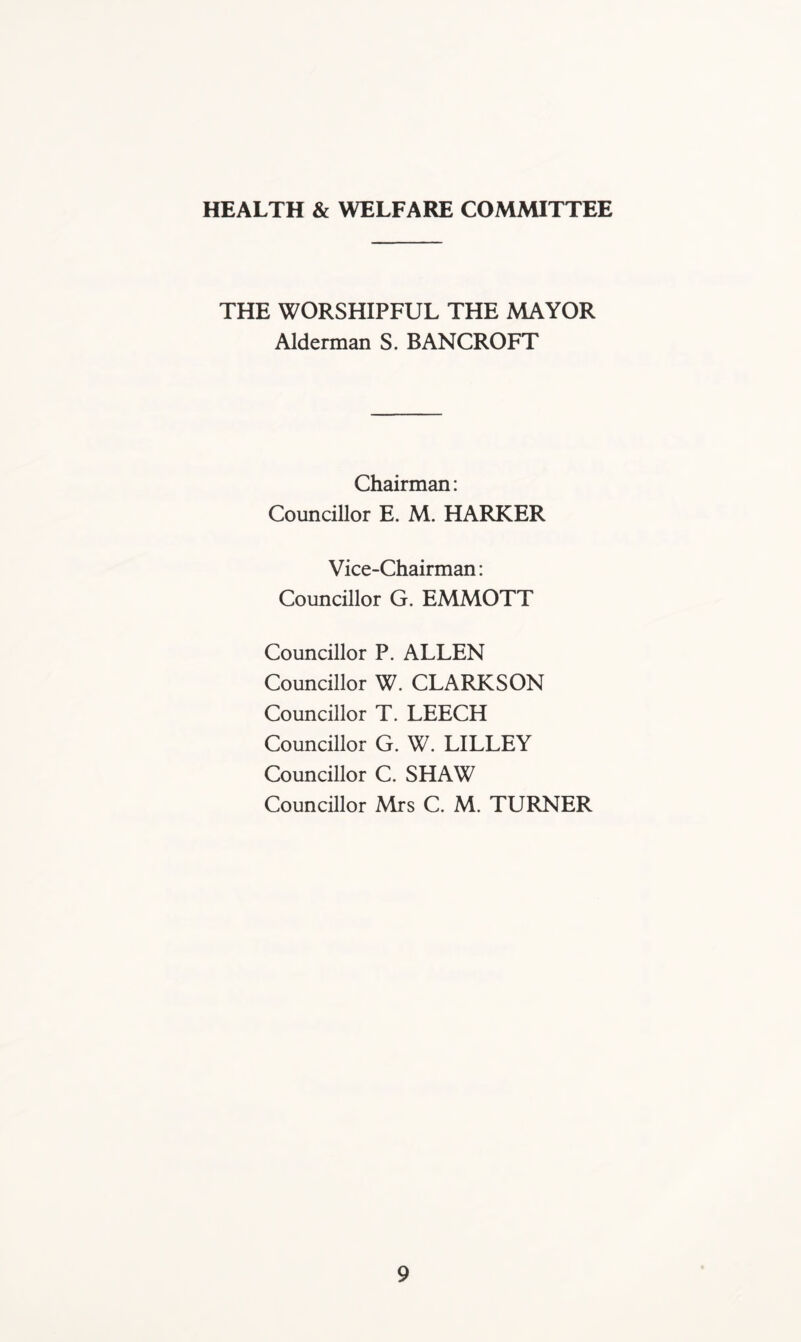 HEALTH & WELFARE COMMITTEE THE WORSHIPFUL THE MAYOR Alderman S. BANCROFT Chairman: Councillor E. M. HARKER Vice-Chairman: Councillor G. EMMOTT Councillor P. ALLEN Councillor W. CLARKSON Councillor T. LEECH Councillor G. W. LILLEY Councillor C. SHAW Councillor Mrs C. M. TURNER