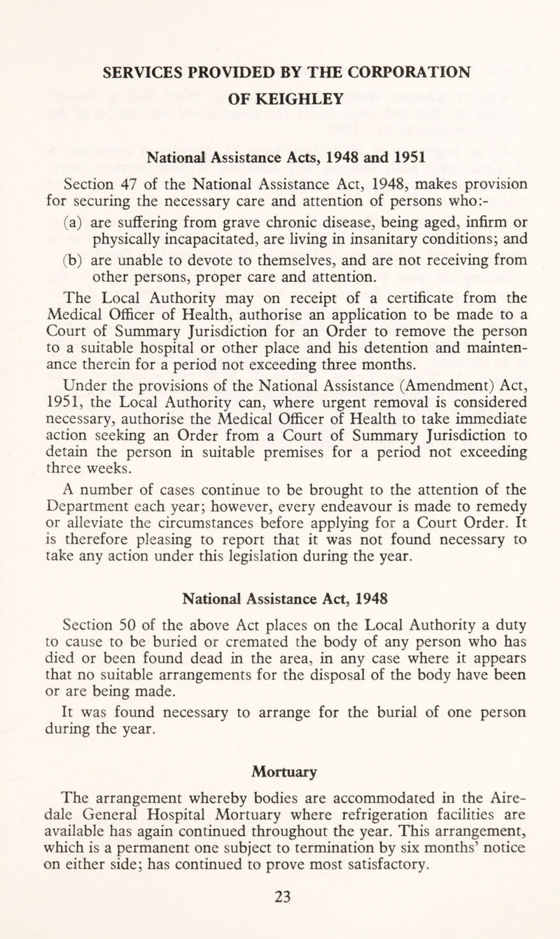 SERVICES PROVIDED BY THE CORPORATION OF KEIGHLEY National Assistance Acts, 1948 and 1951 Section 47 of the National Assistance Act, 1948, makes provision for securing the necessary care and attention of persons who:- (a) are suffering from grave chronic disease, being aged, infirm or physically incapacitated, are living in insanitary conditions; and (b) are unable to devote to themselves, and are not receiving from other persons, proper care and attention. The Local Authority may on receipt of a certificate from the Medical Officer of Health, authorise an application to be made to a Court of Summary Jurisdiction for an Order to remove the person to a suitable hospital or other place and his detention and mainten- ance therein for a period not exceeding three months. Under the provisions of the National Assistance (Amendment) Act, 1951, the Local Authority can, where urgent removal is considered necessary, authorise the Medical Officer of Health to take immediate action seeking an Order from a Court of Summary Jurisdiction to detain the person in suitable premises for a period not exceeding three weeks. A number of cases continue to be brought to the attention of the Department each year; however, every endeavour is made to remedy or alleviate the circumstances before applying for a Court Order. It is therefore pleasing to report that it was not found necessary to take any action under this legislation during the year. National Assistance Act, 1948 Section 50 of the above Act places on the Local Authority a duty to cause to be buried or cremated the body of any person who has died or been found dead in the area, in any case where it appears that no suitable arrangements for the disposal of the body have been or are being made. It was found necessary to arrange for the burial of one person during the year. Mortuary The arrangement whereby bodies are accommodated in the Aire- dale General Hospital Mortuary where refrigeration facilities are available has again continued throughout the year. This arrangement, which is a permanent one subject to termination by six months’ notice on either side; has continued to prove most satisfactory.