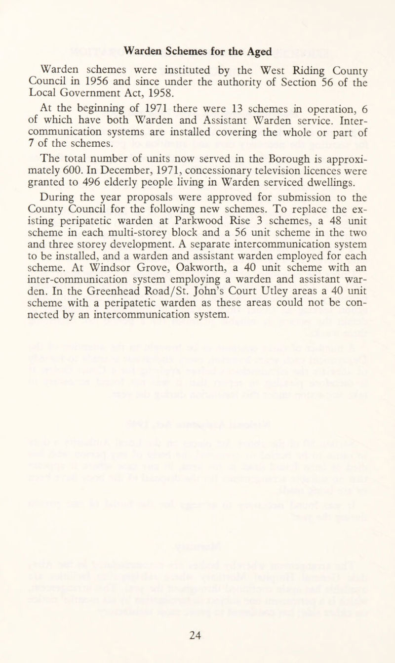 Warden Schemes for the Aged Warden schemes were instituted by the West Riding County Council in 1956 and since under the authority of Section 56 of the Local Government Act, 1958. At the beginning of 1971 there were 13 schemes in operation, 6 of which have both Warden and Assistant Warden service. Inter- communication systems are installed covering the whole or part of 7 of the schemes. The total number of units now served in the Borough is approxi- mately 600. In December, 1971, concessionary television licences were granted to 496 elderly people living in Warden serviced dwellings. During the year proposals were approved for submission to the County Council for the following new schemes. To replace the ex- isting peripatetic warden at Parkwood Rise 3 schemes, a 48 unit scheme in each multi-storey block and a 56 unit scheme in the two and three storey development. A separate intercommunication system to be installed, and a warden and assistant warden employed for each scheme. At Windsor Grove, Oakworth, a 40 unit scheme with an inter-communication system employing a warden and assistant war- den. In the Greenhead Road/St. John’s Court Utley areas a 40 unit scheme with a peripatetic warden as these areas could not be con- nected by an intercommunication system.