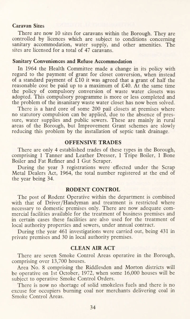 Caravan Sites There are now 10 sites for caravans within the Borough. They are controlled by licences which are subject to conditions concerning sanitary accommodation, water supply, and other amenities. The sites are licensed for a total of 47 caravans. Sanitary Conveniences and Refuse Accommodation In 1964 the Health Committee made a change in its policy with regard to the payment of grant for closet conversion, when instead of a standard payment of £10 it was agreed that a grant of half the reasonable cost be paid up to a maximum of £40. At the same time the policy of compulsory conversion of waste water closets was adopted. This compulsory programme is more or less completed and the problem of the insanitary waste water closet has now been solved. There is a hard core of some 200 pail closets at premises where no statutory compulsion can be applied, due to the absence of pres- sure, water supplies and public sewers. These are mainly in rural areas of the Borough, but Improvement Grant schemes are slowly reducing this problem by the installation of septic tank drainage. OFFENSIVE TRADES There are only 4 established trades of these types in the Borough, comprising 1 Tanner and Leather Dresser, 1 Tripe Boiler, 1 Bone Boiler and Fat Refiner and 1 Gut Scraper. During the year 3 registrations were effected under the Scrap Metal Dealers Act, 1964, the total number registered at the end of the year being 34. RODENT CONTROL The post of Rodent Operative within the department is combined with that of Driver/Handyman and treatment is restricted where necessary to domestic premises only. There are now adequate com- mercial facilities available for the treatment of business premises and in certain cases these facilities are also used for the treatment of local authority properties and sewers, under annual contract. During tthe year 461 investigations were carried out, being 431 in private premises and 30 in local authority premises. CLEAN AIR ACT There are seven Smoke Control Areas operative in the Borough, comprising over 13,700 houses. Area No. 8 comprising the Riddlesden and Morton districts will be operative on 1st October, 1972, when some 16,000 houses will be subject to operative Smoke Control Orders. There is now no shortage of solid smokeless fuels and there is no excuse for occupiers burning coal nor merchants delivering coal in Smoke Control Areas.