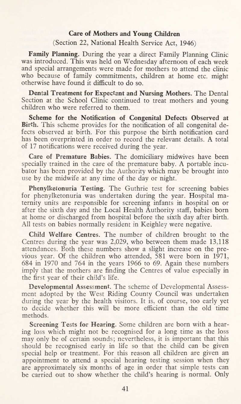 Care of Mothers and Young Children (Section 22, National Health Service Act, 1946) Family Planning. During the year a direct Family Planning Clinic was introduced. This was held on Wednesday afternoon of each week and special arrangements were made for mothers to attend the clinic who because of family commitments, children at home etc. might otherwise have found it difficult to do so. Dental Treatment for Expectant and Nursing Mothers. The Dental Section at the School Clinic continued to treat mothers and young children who were referred to them. Scheme for the Notification of Congenital Defects Observed at Birth. This scheme provides for the notification of all congenital de- fects observed at birth. For this purpose the birth notification card has been overprinted in order to record the relevant details. A total of 17 notifications were received during the year. Care of Premature Babies. The domiciliary midwives have been specially trained in the care of the premature baby. A portable incu- bator has been provided by the Authority which may be brought into use by the midwife at any time of the day or night. Phenylketonuria Testing. The Guthrie test for screening babies for phenylketonuria was undertaken during the year. Hospital ma- ternity units are responsible for screening infants in hospital on or after the sixth day and the Local Health Authority staff, babies born at home or discharged from hospital before the sixth day after birth. All tests on babies normally resident in Keighley were negative. Child Welfare Centres. The number of children brought to the Centres during the year was 2,029, who between them made 13,118 attendances. Both these numbers show a slight increase on the pre- vious year. Of the children who attended, 581 were born in 1971, 684 in 1970 and 764 in the years 1966 to 69. Again these numbers imply that the mothers are finding the Centres of value especially in the first year of their child’s life. Developmental Assessment. The scheme of Developmental Assess- ment adopted by the West Riding County Council was undertaken during the year by the health visitors. It is, of course, too early yet to decide whether this will be more efficient than the old time methods. Screening Tests for Hearing. Some children are born with a hear- ing loss which might not be recognised for a long time as the loss may only be of certain sounds; nevertheless, it is important that this should be recognised early in life so that the child can be given special help or treatment. For this reason all children are given an appointment to attend a special hearing testing session when they are approximately six months of age in order that simple tests can be carried out to show whether the child’s hearing is normal. Only