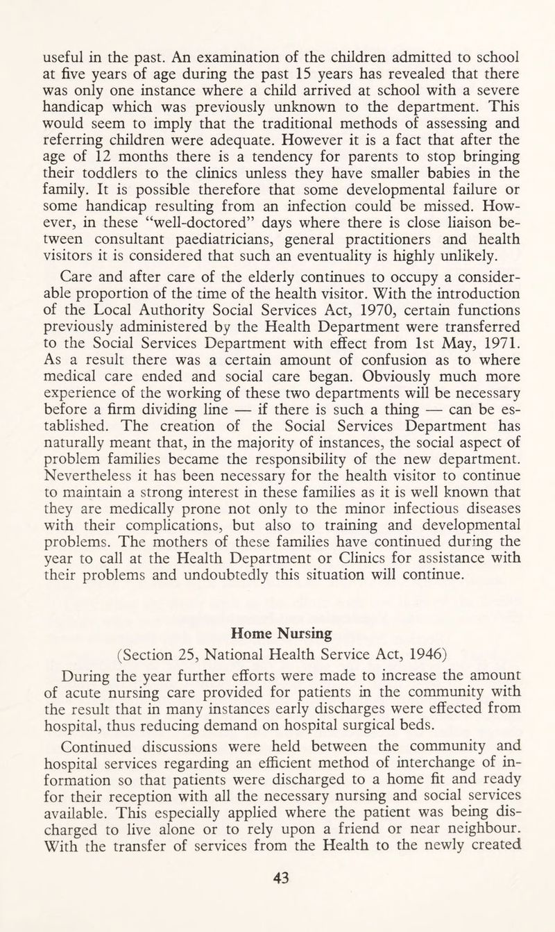 useful in the past. An examination of the children admitted to school at five years of age during the past 15 years has revealed that there was only one instance where a child arrived at school with a severe handicap which was previously unknown to the department. This would seem to imply that the traditional methods of assessing and referring children were adequate. However it is a fact that after the age of 12 months there is a tendency for parents to stop bringing their toddlers to the clinics unless they have smaller babies in the family. It is possible therefore that some developmental failure or some handicap resulting from an infection could be missed. How- ever, in these “well-doctored” days where there is close liaison be- tween consultant paediatricians, general practitioners and health visitors it is considered that such an eventuality is highly unlikely. Care and after care of the elderly continues to occupy a consider- able proportion of the time of the health visitor. With the introduction of the Local Authority Social Services Act, 1970, certain functions previously administered by the Health Department were transferred to the Social Services Department with effect from 1st May, 1971. As a result there was a certain amount of confusion as to where medical care ended and social care began. Obviously much more experience of the working of these two departments will be necessary before a firm dividing line — if there is such a thing — can be es- tablished. The creation of the Social Services Department has naturally meant that, in the majority of instances, the social aspect of problem families became the responsibility of the new department. Nevertheless it has been necessary for the health visitor to continue to maintain a strong interest in these families as it is well known that they are medically prone not only to the minor infectious diseases with their complications, but also to training and developmental problems. The mothers of these families have continued during the year to call at the Health Department or Clinics for assistance with their problems and undoubtedly this situation will continue. Home Nursing (Section 25, National Health Service Act, 1946) During the year further efforts were made to increase the amount of acute nursing care provided for patients in the community with the result that in many instances early discharges were effected from hospital, thus reducing demand on hospital surgical beds. Continued discussions were held between the community and hospital services regarding an efficient method of interchange of in- formation so that patients were discharged to a home fit and ready for their reception with all the necessary nursing and social services available. This especially applied where the patient was being dis- charged to live alone or to rely upon a friend or near neighbour. With the transfer of services from the Health to the newly created