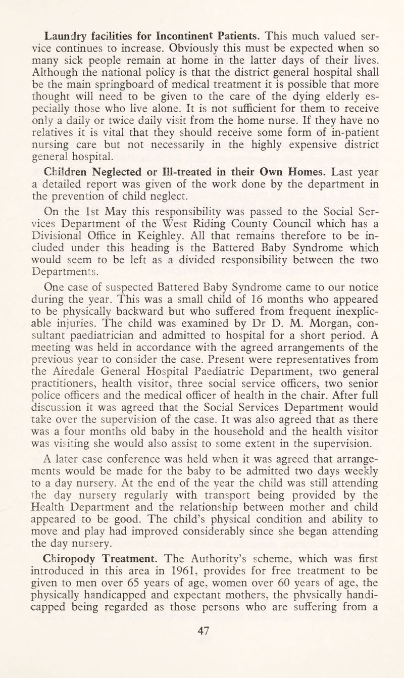 Laundry facilities for Incontinent Patients. This much valued ser- vice continues to increase. Obviously this must be expected when so many sick people remain at home in the latter days of their lives. Although the national policy is that the district general hospital shall be the main springboard of medical treatment it is possible that more thought will need to be given to the care of the dying elderly es- pecially those who live alone. It is not sufficient for them to receive only a daily or twice daily visit from the home nurse. If they have no relatives it is vital that they should receive some form of in-patient nursing care but not necessarily in the highly expensive district general hospital. Children Neglected or Ill-treated in their Own Homes. Last year a detailed report was given of the work done by the department in the prevention of child neglect. On the 1st May this responsibility was passed to the Social Ser- vices Department of the West Riding County Council which has a Divisional Office in Keighley. All that remains therefore to be in- cluded under this heading is the Battered Baby Syndrome which would seem to be left as a divided responsibility between the two Departments. One case of suspected Battered Baby Syndrome came to our notice during the year. This was a small child of 16 months who appeared to be physically backward but who suffered from frequent inexplic- able injuries. The child was examined by Dr D. M. Morgan, con- sultant paediatrician and admitted to hospital for a short period. A meeting was held in accordance with the agreed arrangements of the previous year to consider the case. Present were representatives from the Airedale General Hospital Paediatric Department, two general practitioners, health visitor, three social service officers, two senior police officers and the medical officer of health in the chair. After full discussion it was agreed that the Social Services Department would take over the supervision of the case. It was also agreed that as there was a four months old baby in the household and the health visitor was visiting she would also assist to some extent in the supervision. A later case conference was held when it was agreed that arrange- ments would be made for the baby to be admitted two days weekly to a day nursery. At the end of the year the child was still attending the day nursery regularly with transport being provided by the Health Department and the relationship between mother and child appeared to be good. The child’s physical condition and ability to move and play had improved considerably since she began attending the day nursery. Chiropody Treatment. The Authority’s scheme, which was first introduced in this area in 1961, provides for free treatment to be given to men over 65 years of age, women over 60 years of age, the physically handicapped and expectant mothers, the phvsically handi- capped being regarded as those persons who are suffering from a