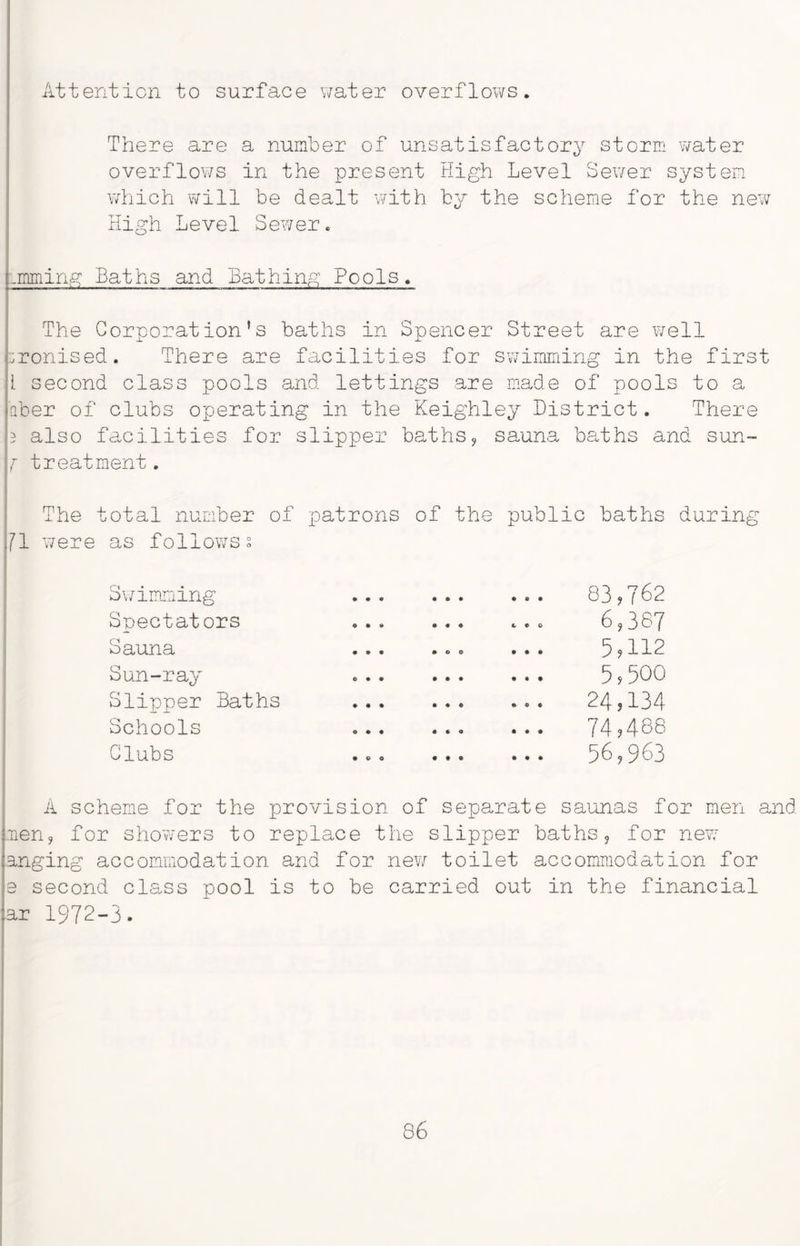Attention to surface water overflows. There are a number of unsatisfactory storm water overflows in the present High Level Sewer system which will be dealt with by the scheme for the new High Level Sewer. .mining Baths and Bathing Pools. The Corporation's baths in Spencer Street are well ironised. There are facilities for swimming in the first I second class pools and lettings are made of pools to a fiber of clubs operating in the Keighley District. There 5 also facilities for slipper baths, sauna baths and sun- f treatment. The total number of patrons of the public baths during j7! were as follows s bwimming Spectators Sauna Sun-ray Slipper Baths Schools Clubs 83,762 6,387 5,112 5,500 24,134 74,488 56,963 A scheme for the provision of separate saunas for men and men, for showers to replace the slipper baths, for new anging accommodation and for new toilet accommodation for e second cls.ss pool is to be carried out in the financial ar 1972-3. 86