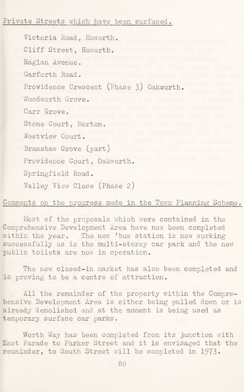 Private Streets -which have been surfaced. Victoria Road, Haworth. Cliff Street9 Haworth. Raglan Avenue. Garforth Road. Providence Crescent (Phase 3) Oakworth. Woodworth Grove. Carr Grove. Stone Court 9 Morton. Westview Court. Branshaw Grove (part) Providence Court, Oakworth. Springfield Road. Valley View Close (Phase 2) Comments on the -progress made in the Town Planning Scheme. Most of the proposals which were contained in the Comprehensive Development Area have now been completed within the year. The new ’bus station is now working successfully as is the multi-storey car park and the new public toilets are now in operation. The new closed-in market has also been completed and is proving to be a centre of attraction. All the remainder of the property within the Compre- hensive Development Area is either being pulled down or is already demolished and at the moment is being used as temporary surface car parks. Worth Way has been completed from its junction with East Parade to Parker Street and it is envisaged that the remainder, to South Street will be completed in 1973* 88