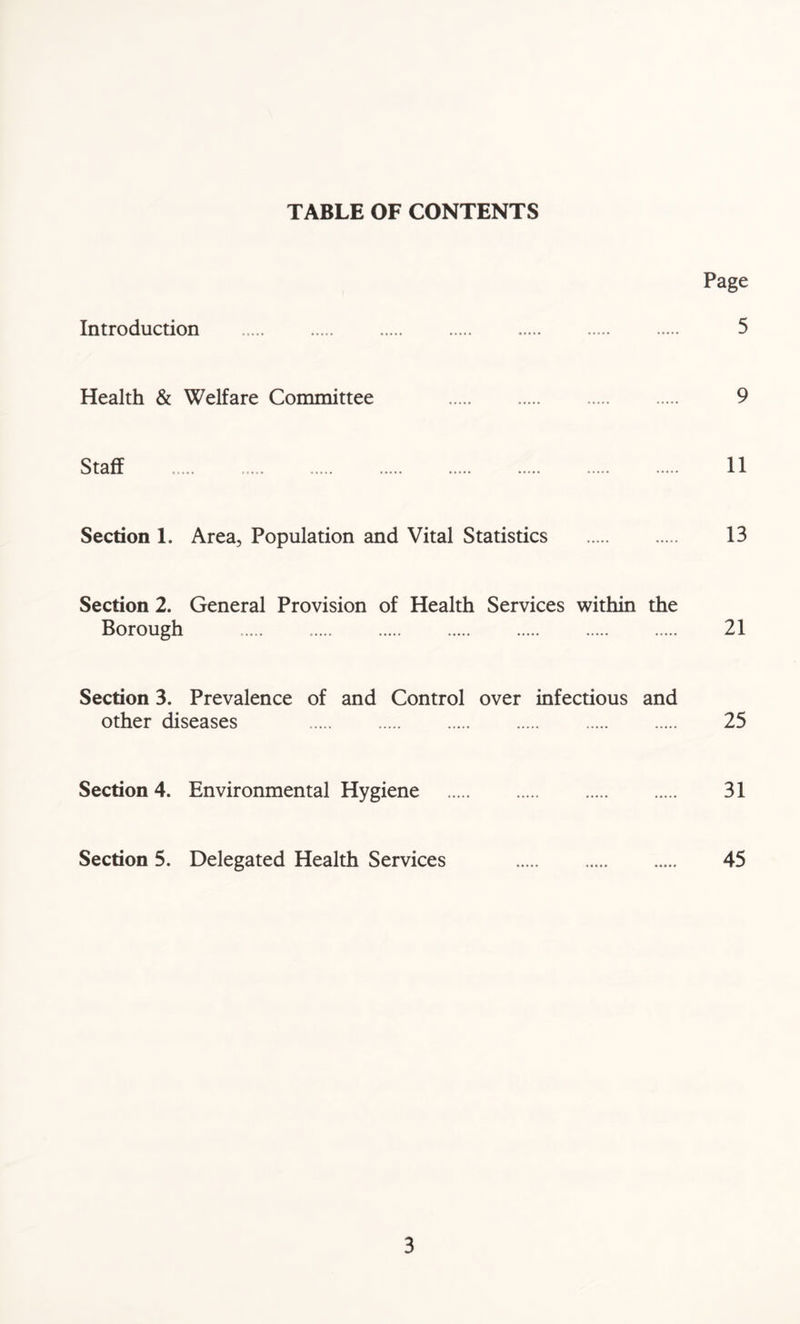 TABLE OF CONTENTS Page Introduction 5 Health & Welfare Committee 9 Staff 11 Section 1. Area, Population and Vital Statistics 13 Section 2. General Provision of Health Services within the Borough 21 Section 3. Prevalence of and Control over infectious and other diseases 25 Section 4. Environmental Hygiene 31 Section 5. Delegated Health Services 45