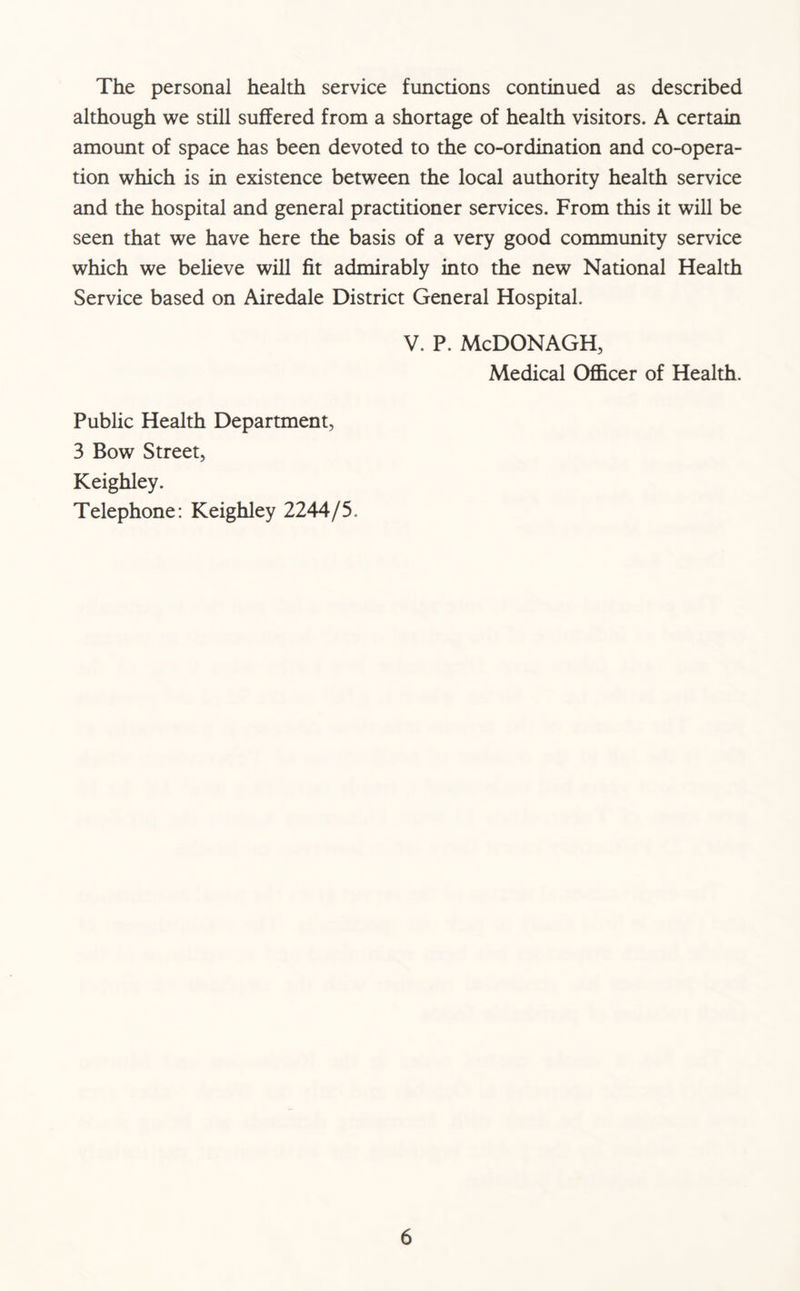The personal health service functions continued as described although we still suffered from a shortage of health visitors. A certain amount of space has been devoted to the co-ordination and co-opera- tion which is in existence between the local authority health service and the hospital and general practitioner services. From this it will be seen that we have here the basis of a very good community service which we believe will fit admirably into the new National Health Service based on Airedale District General Hospital. V. P. McDONAGH, Medical Officer of Health. Public Health Department, 3 Bow Street, Keighley. Telephone: Keighley 2244/5.