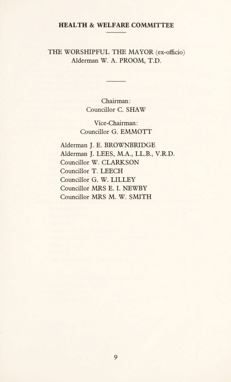 HEALTH & WELFARE COMMITTEE THE WORSHIPFUL THE MAYOR (ex-officio) Alderman W. A. PROOM, T.D. Chairman: Councillor C. SHAW Vice-Chairman: Councillor G. EMMOTT Alderman J. E. BROWNBRIDGE Alderman J. LEES, M.A., LL.B., V.R.D. Councillor W. CLARKSON Councillor T. LEECH Councillor G. W. LILLEY Councillor MRS E. I. NEWBY Councillor MRS M. W. SMITH