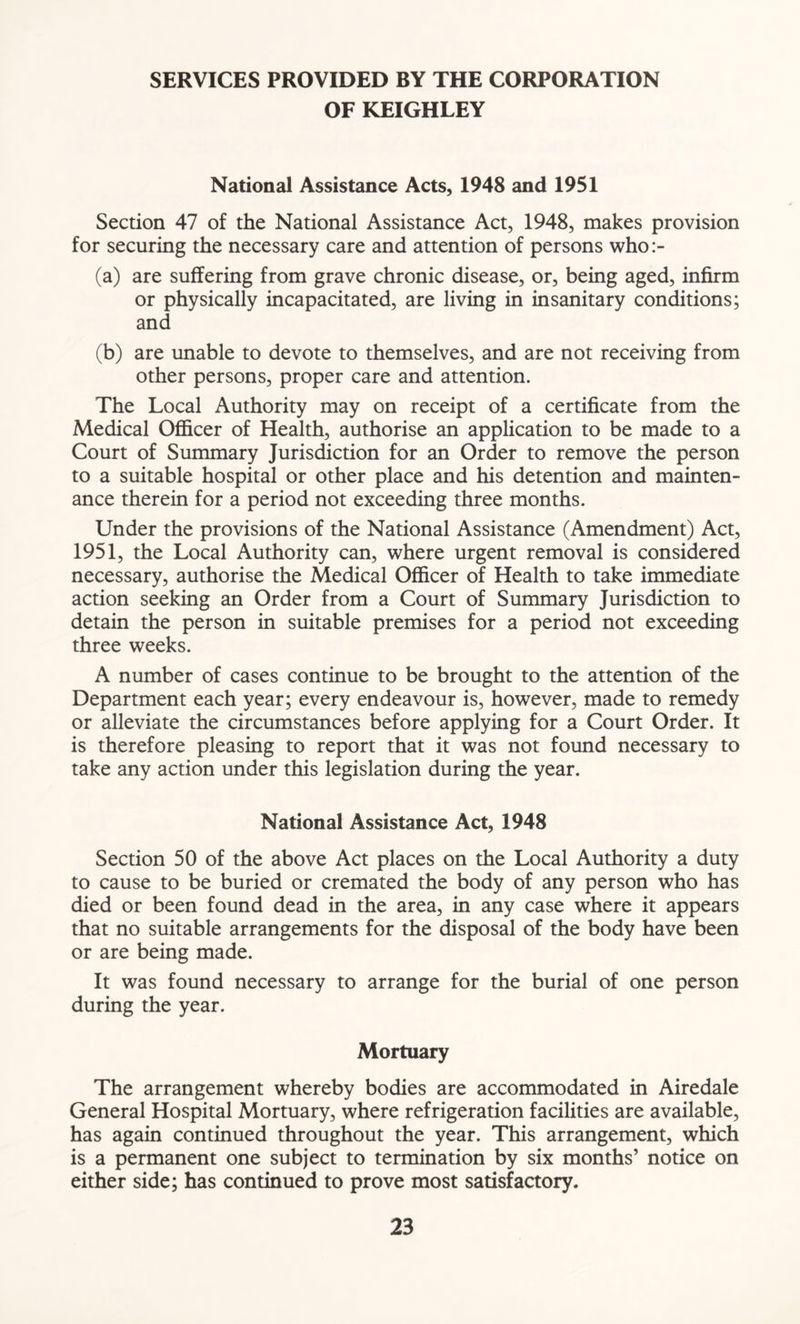 SERVICES PROVIDED BY THE CORPORATION OF KEIGHLEY National Assistance Acts, 1948 and 1951 Section 47 of the National Assistance Act, 1948, makes provision for securing the necessary care and attention of persons who:- (a) are suffering from grave chronic disease, or, being aged, infirm or physically incapacitated, are living in insanitary conditions; and (b) are unable to devote to themselves, and are not receiving from other persons, proper care and attention. The Local Authority may on receipt of a certificate from the Medical Officer of Health, authorise an application to be made to a Court of Summary Jurisdiction for an Order to remove the person to a suitable hospital or other place and his detention and mainten- ance therein for a period not exceeding three months. Under the provisions of the National Assistance (Amendment) Act, 1951, the Local Authority can, where urgent removal is considered necessary, authorise the Medical Officer of Health to take immediate action seeking an Order from a Court of Summary Jurisdiction to detain the person in suitable premises for a period not exceeding three weeks. A number of cases continue to be brought to the attention of the Department each year; every endeavour is, however, made to remedy or alleviate the circumstances before applying for a Court Order. It is therefore pleasing to report that it was not found necessary to take any action under this legislation during the year. National Assistance Act, 1948 Section 50 of the above Act places on the Local Authority a duty to cause to be buried or cremated the body of any person who has died or been found dead in the area, in any case where it appears that no suitable arrangements for the disposal of the body have been or are being made. It was found necessary to arrange for the burial of one person during the year. Mortuary The arrangement whereby bodies are accommodated in Airedale General Hospital Mortuary, where refrigeration facilities are available, has again continued throughout the year. This arrangement, which is a permanent one subject to termination by six months’ notice on either side; has continued to prove most satisfactory.