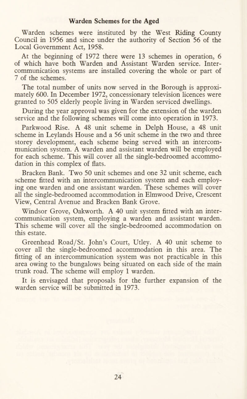 Warden Schemes for the Aged Warden schemes were instituted by the West Riding County Council in 1956 and since under the authority of Section 56 of the Local Government Act, 1958. At the beginning of 1972 there were 13 schemes in operation, 6 of which have both Warden and Assistant Warden service. Inter- communication systems are installed covering the whole or part of 7 of the schemes. The total number of units now served in the Borough is approxi- mately 600. In December 1972, concessionary television licences were granted to 505 elderly people living in Warden serviced dwellings. During the year approval was given for the extension of the warden service and the following schemes will come into operation in 1973. Parkwood Rise. A 48 unit scheme in Delph House, a 48 unit scheme in Leylands House and a 56 unit scheme in the two and three storey development, each scheme being served with an intercom- munication system. A warden and assistant warden will be employed for each scheme. This will cover all the single-bedroomed accommo- dation in this complex of flats. Bracken Bank. Two 50 unit schemes and one 32 unit scheme, each scheme fitted with an intercommunication system and each employ- ing one warden and one assistant warden. These schemes will cover all the single-bedroomed accommodation in Elmwood Drive, Crescent View, Central Avenue and Bracken Bank Grove. Windsor Grove, Oakworth. A 40 unit system fitted with an inter- communication system, employing a warden and assistant warden. This scheme will cover all the single-bedroomed accommodation on this estate. Greenhead Road/St. John’s Court, Utley. A 40 unit scheme to cover all the single-bedroomed accommodation in this area. The fitting of an intercommunication system was not practicable in this area owing to the bungalows being situated on each side of the main trunk road. The scheme will employ 1 warden. It is envisaged that proposals for the further expansion of the warden service will be submitted in 1973.
