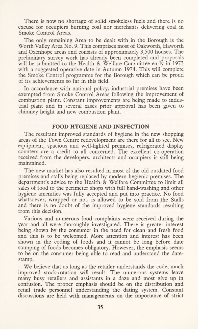 There is now no shortage of solid smokeless fuels and there is no excuse for occupiers burning coal nor merchants delivering coal in Smoke Control Areas. The only remaining Area to be dealt with in the Borough is the Worth Valley Area No. 9. This comprises most of Oakworth, Haworth and Oxenhope areas and consists of approximately 3,500 houses. The preliminary survey work has already been completed and proposals will be submitted to the Health & Welfare Committee early in 1973 with a suggested operative date in Autumn 1974. This will complete the Smoke Control programme for the Borough which can be proud of its achievements so far in this field. In accordance with national policy, industrial premises have been exempted from Smoke Control Areas following the improvement of combustion plant. Constant improvements are being made to indus- trial plant and in several cases prior approval has been given to chimney height and new combustion plant. FOOD HYGIENE AND INSPECTION The resultant improved standards of hygiene in the new shopping areas of the Town Centre redevelopment are there for all to see. New equipment, spacious and well-lighted premises, refrigerated display counters are a credit to all concerned. The excellent co-operation received from the developers, architects and occupiers is still being maintained. The new market has also resulted in most of the old outdated food premises and stalls being replaced by modern hygienic premises. The department’s advice to the Health & Welfare Committee to limit all sales of food to the perimeter shops with full hand-washing and other hygiene amenities was fully accepted and put into practice. No food whatsoever, wrapped or not, is allowed to be sold from the Stalls and there is no doubt of the improved hygiene standards resulting from this decision. Various and numerous food complaints were received during the year and all were thoroughly investigated. There is greater interest being shown by the consumer in the need for clean and fresh food and this is to be welcomed. More attention and interest has been shown in the coding of foods and it cannot be long before date stamping of foods becomes obligatory. However, the emphasis seems to be on the consumer being able to read and understand the date- stamp. We believe that as long as the retailer understands the code, much improved stock-rotation will result. The numerous systems leave many busy retailers and assistants in a daze and most give up in confusion. The proper emphasis should be on the distribution and retail trade personnel understanding the dating system. Constant discussions are held with managements on the importance of strict