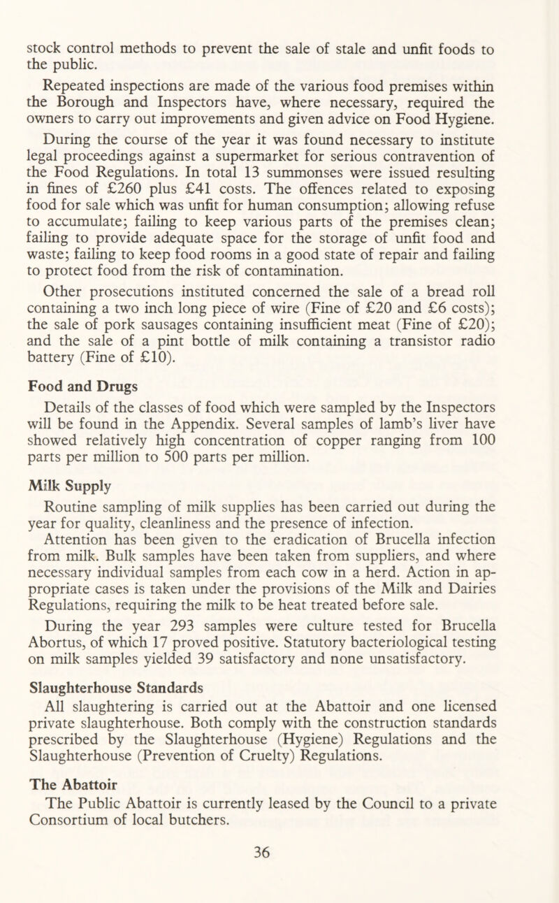 stock control methods to prevent the sale of stale and unfit foods to the public. Repeated inspections are made of the various food premises within the Borough and Inspectors have, where necessary, required the owners to carry out improvements and given advice on Food Hygiene. During the course of the year it was found necessary to institute legal proceedings against a supermarket for serious contravention of the Food Regulations. In total 13 summonses were issued resulting in fines of £260 plus £41 costs. The offences related to exposing food for sale which was unfit for human consumption; allowing refuse to accumulate; failing to keep various parts of the premises clean; failing to provide adequate space for the storage of unfit food and waste; failing to keep food rooms in a good state of repair and failing to protect food from the risk of contamination. Other prosecutions instituted concerned the sale of a bread roll containing a two inch long piece of wire (Fine of £20 and £6 costs); the sale of pork sausages containing insufficient meat (Fine of £20); and the sale of a pint bottle of milk containing a transistor radio battery (Fine of £10). Food and Drugs Details of the classes of food which were sampled by the Inspectors will be found in the Appendix. Several samples of lamb’s liver have showed relatively high concentration of copper ranging from 100 parts per million to 500 parts per million. Milk Supply Routine sampling of milk supplies has been carried out during the year for quality, cleanliness and the presence of infection. Attention has been given to the eradication of Brucella infection from milk. Bulk samples have been taken from suppliers, and where necessary individual samples from each cow in a herd. Action in ap- propriate cases is taken under the provisions of the Milk and Dairies Regulations, requiring the milk to be heat treated before sale. During the year 293 samples were culture tested for Brucella Abortus, of which 17 proved positive. Statutory bacteriological testing on milk samples yielded 39 satisfactory and none unsatisfactory. Slaughterhouse Standards All slaughtering is carried out at the Abattoir and one licensed private slaughterhouse. Both comply with the construction standards prescribed by the Slaughterhouse (Hygiene) Regulations and the Slaughterhouse (Prevention of Cruelty) Regulations. The Abattoir The Public Abattoir is currently leased by the Council to a private Consortium of local butchers.
