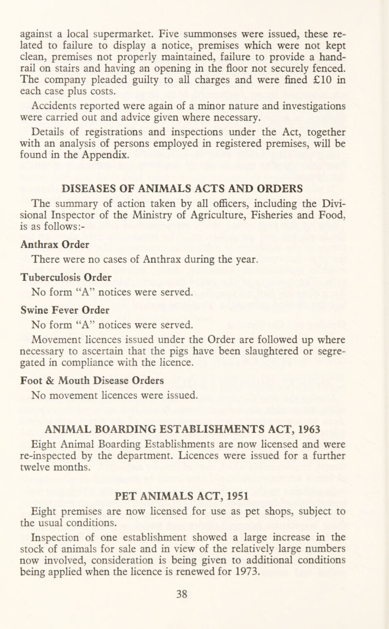 against a local supermarket. Five summonses were issued, these re- lated to failure to display a notice, premises which were not kept clean, premises not properly maintained, failure to provide a hand- rail on stairs and having an opening in the floor not securely fenced. The company pleaded guilty to all charges and were fined £10 in each case plus costs. Accidents reported were again of a minor nature and investigations were carried out and advice given where necessary. Details of registrations and inspections under the Act, together with an analysis of persons employed in registered premises, will be found in the Appendix. DISEASES OF ANIMALS ACTS AND ORDERS The summary of action taken by all officers, including the Divi- sional Inspector of the Ministry of Agriculture, Fisheries and Food, is as follows Anthrax Order There were no cases of Anthrax during the year. Tuberculosis Order No form “A” notices were served. Swine Fever Order No form “A” notices were served. Movement licences issued under the Order are followed up where necessary to ascertain that the pigs have been slaughtered or segre- gated in compliance with the licence. Foot & Mouth Disease Orders No movement licences were issued. ANIMAL BOARDING ESTABLISHMENTS ACT, 1963 Eight Animal Boarding Establishments are now licensed and were re-inspected by the department. Licences were issued for a further twelve months. PET ANIMALS ACT, 1951 Eight premises are now licensed for use as pet shops, subject to the usual conditions. Inspection of one establishment showed a large increase in the stock of animals for sale and in view of the relatively large numbers now involved, consideration is being given to additional conditions being applied when the licence is renewed for 1973.