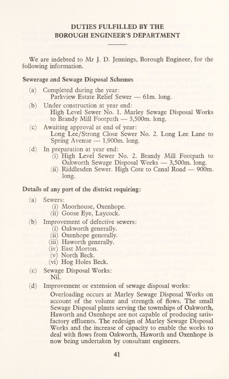 DUTIES FULFILLED BY THE BOROUGH ENGINEER S DEPARTMENT We are indebted to Mr J. D. Jennings, Borough Engineer, for the following information. Sewerage and Sewage Disposal Schemes (a) Completed during the year: Parkview Estate Relief Sewer — 61m. long. (b) Under construction at year end: High Level Sewer No. 1. Marley Sewage Disposal Works to Brandy Mill Footpath — 3,500m. long. (c) Awaiting approval at end of year: Long Lee/Strong Close Sewer No. 2. Long Lee Lane to Spring Avenue — 1,900m. long. (d) In preparation at year end: (i) High Level Sewer No. 2. Brandy Mill Footpath to Oakworth Sewage Disposal Works — 3,500m. long. (ii) Riddlesden Sewer. High Cote to Canal Road — 900m. long. Details of any part of the district requiring: (a) Sewers: (i) Moorhouse, Oxenhope. (ii) Goose Eye, Laycock. (b) Improvement of defective sewers: (i) Oakworth generally. (ii) Oxenhope generally. (iii) Haworth generally. (iv) East Morton. (v) North Beck. (vi) Hog Holes Beck. (c) Sewage Disposal Works: Nil. (d) Improvement or extension of sewage disposal works: Overloading occurs at Marley Sewage Disposal Works on account of the volume and strength of flows. The small Sewage Disposal plants serving the townships of Oakworth, Haworth and Oxenhope are not capable of producing satis- factory effluents. The redesign of Marley Sewage Disposal Works and the increase of capacity to enable the works to deal with flows from Oakworth, Haworth and Oxenhope is now being undertaken by consultant engineers.