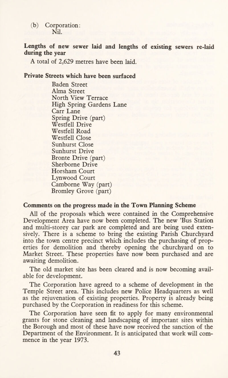 (b) Corporation: Nil. Lengths of new sewer laid and lengths of existing sewers re-laid during the year A total of 2,629 metres have been laid. Private Streets which have been surfaced Baden Street Alma Street North View Terrace High Spring Gardens Lane Carr Lane Spring Drive (part) Westfell Drive Westfell Road Westfell Close Sunhurst Close Sunhurst Drive Bronte Drive (part) Sherborne Drive Horsham Court Lynwood Court Camborne Way (part) Bromley Grove (part) Comments on the progress made in the Town Planning Scheme All of the proposals which were contained in the Comprehensive Development Area have now been completed. The new ’Bus Station and multi-storey car park are completed and are being used exten- sively. There is a scheme to bring the existing Parish Churchyard into the town centre precinct which includes the purchasing of prop- erties for demolition and thereby opening the churchyard on to Market Street. These properties have now been purchased and are awaiting demolition. The old market site has been cleared and is now becoming avail- able for development. The Corporation have agreed to a scheme of development in the Temple Street area. This includes new Police Headquarters as well as the rejuvenation of existing properties. Property is already being purchased by the Corporation in readiness for this scheme. The Corporation have seen fit to apply for many environmental grants for stone cleaning and landscaping of important sites within the Borough and most of these have now received the sanction of the Department of the Environment. It is anticipated that work will com- mence in the year 1973.
