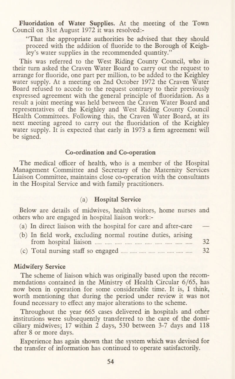Fluoridation of Water Supplies. At the meeting of the Town Council on 31st August 1972 it was resolved:- “That the appropriate authorities be advised that they should proceed with the addition of fluoride to the Borough of Keigh- ley’s water supplies in the recommended quantity.” This was referred to the West Riding County Council, who in their turn asked the Craven Water Board to carry out the request to arrange for fluoride, one part per million, to be added to the Keighley water supply. At a meeting on 2nd October 1972 the Craven Water Board refused to accede to the request contrary to their previously expressed agreement with the general principle of fluoridation. As a result a joint meeting was held between the Craven Water Board and representatives of the Keighley and West Riding County Council Health Committees. Following this, the Craven Water Board, at its next meeting agreed to carry out the fluoridation of the Keighley water supply. It is expected that early in 1973 a firm agreement will be signed. Co-ordination and Co-operation The medical officer of health, who is a member of the Hospital Management Committee and Secretary of the Maternity Services Liaison Committee, maintains close co-operation with the consultants in the Hospital Service and with family practitioners. (a) Hospital Service Below are details of midwives, health visitors, home nurses and others who are engaged in hospital liaison work:- (a) In direct liaison with the hospital for care and after-care — (b) In field work, excluding normal routine duties, arising from hospital liaison 32 (c) Total nursing staff so engaged 32 Midwifery Service The scheme of liaison which was originally based upon the recom- mendations contained in the Ministry of Health Circular 6/65, has now been in operation for some considerable time. It is, I think, worth mentioning that during the period under review it was not found necessary to effect any major alterations to the scheme. Throughout the year 665 cases delivered in hospitals and other institutions were subsequently transferred to the care of the domi- ciliary midwives; 17 within 2 days, 530 between 3-7 days and 118 after 8 or more days. Experience has again shown that the system which was devised for the transfer of information has continued to operate satisfactorily.