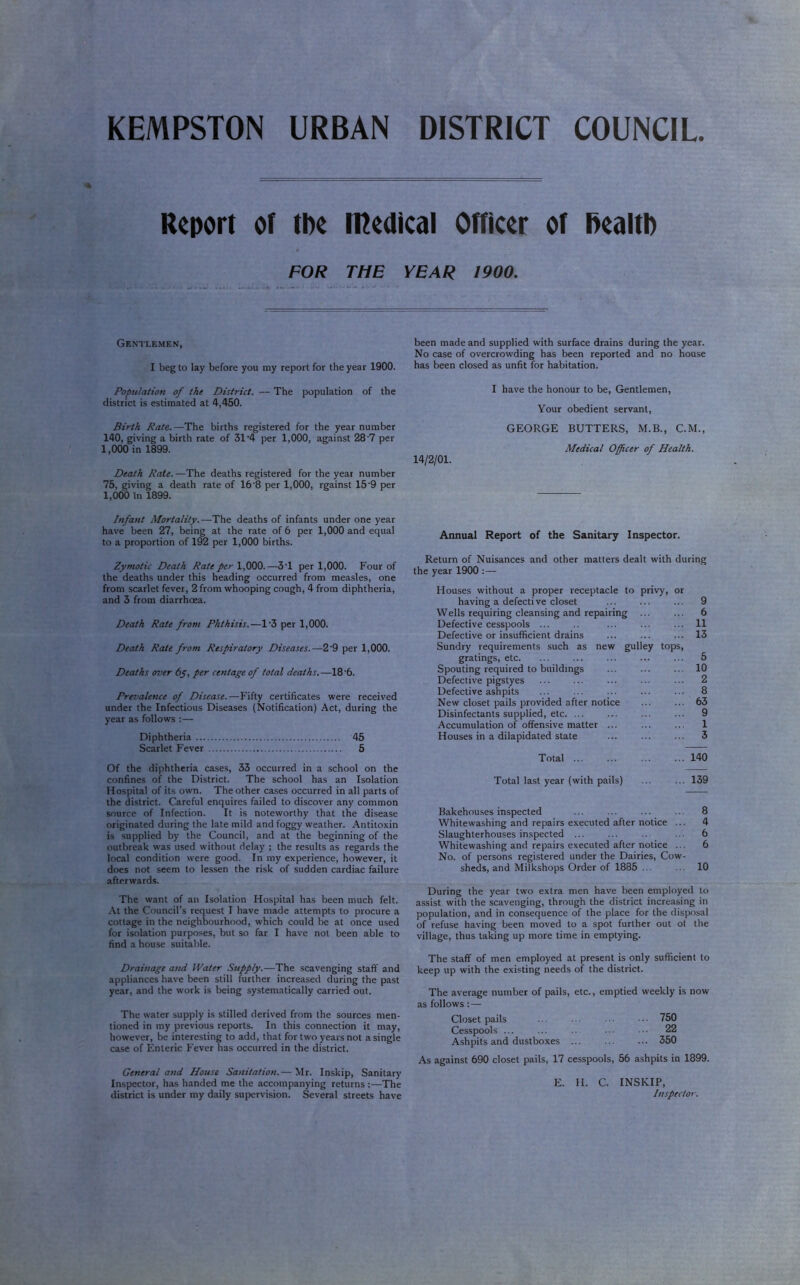 KEMPSTON URBAN DISTRICT COUNCIL. Report or tpe medical omcer of Realtb FOR THE YEAR 1900. Gentlemen, I beg to lay before you my report for the year 1900. Population of the District. — The population of the district is estimated at 4,450. Birth Rate.—The births registered for the year number 140, giving a birth rate of 31’4 per 1,000, against 28'7 per 1,000 in 1899. Death Rate. —The deaths registered for the year number 75, giving a death rate of 16‘8 per 1,000, rgainst 15'9 per 1,000 in 1899. Infant Mortality.—The deaths of infants under one year have been 27, being at the rate of 6 per 1,000 and equal to a proportion of 192 per 1,000 births. Zymotic Death Rate per 1,000.—3T per 1,000. Four of the deaths under this heading occurred from measles, one from scarlet fever, 2 from whooping cough, 4 from diphtheria, and 3 from diarrhoea. Death Rate from Phthisis.—1‘3 per 1,000. Death Rate from Respiratory Diseases.—2'9 per 1,000. Deaths over 6y, per centage of total deaths.—18‘6. Prevalence of Disease.—Fifty certificates were received under the Infectious Diseases (Notification) Act, during the year as follows :— Diphtheria 45 Scarlet Fever 5 Of the diphtheria cases, 33 occurred in a school on the confines of the District. The school has an Isolation Hospital of its own. The other cases occurred in all parts of the district. Careful enquires failed to discover any common source of Infection. It is noteworthy that the disease originated during the late mild and foggy weather. Antitoxin is supplied by the Council, and at the beginning of the outbreak was used without delay ; the results as regards the local condition were good. In my experience, however, it does not seem to lessen the risk of sudden cardiac failure afterwards. The want of an Isolation Hospital has been much felt. At the Council’s request I have made attempts to procure a cottage in the neighbourhood, which could be at once used for isolation purposes, but so far I have not been able to find a house suitable. Drainage and Water Supply.—The scavenging staff and appliances have been still further increased during the past year, and the work is being systematically carried out. The water supply is stilled derived from the sources men- tioned in my previous reports. In this connection it may, however, be interesting to add, that for two years not a single case of Enteric Fever has occurred in the district. General and House Sanitation.— Mr. Inskip, Sanitary Inspector, has handed me the accompanying returns ;—The district is under my daily supervision. Several streets have been made and supplied with surface drains during the year. No case of overcrowding has been reported and no house has been closed as unfit for habitation. 14/2/01. I have the honour to be. Gentlemen, Your obedient servant, GEORGE BUTTERS, M.B., C.M., Medical Officer of Health. Annual Report of the Sanitary Inspector. Return of Nuisances and other matters dealt with during the year 1900 :— Houses without a proper receptacle to privy, or having a defective closet ... ... ... 9 Wells requiring cleansing and repairing ... ... 6 Defective cesspools ... ... ... ... 11 Defective or insufficient drains ... ... ... 13 Sundry requirements such as new gulley tops, gratings, etc. ... ... ... ... ... 5 Spouting required to buildings ... ... ... 10 Defective pigstyes ... ... ... ... ... 2 Defective ashpits ... ... ... ... ... 8 New closet pails provided after notice ... ... 63 Disinfectants supplied, etc. ... ... ... ... 9 Accumulation of offensive matter ... ... ... 1 Houses in a dilapidated state ... ... ... 3 Total 140 Total last year (with pails) 139 Bakehouses inspected ... ... ... ... 8 Whitewashing and repairs executed after notice ... 4 Slaughterhouses inspected ... ... .. ... 6 Whitewashing and repairs executed after notice ... 6 No. of persons registered under the Dairies, Cow- sheds, and Milkshops Order of 1885 ... ... 10 During the year two extra men have been employed to assist with the scavenging, through the district increasing in population, and in consequence of the place for the disposal of refuse having been moved to a spot further out of the village, thus taking up more time in emptying. The staff of men employed at present is only sufficient to keep up with the existing needs of the district. The average number of pails, etc., emptied weekly is now as follows:— Closet pails 750 Cesspools ... ... ... ■. 22 Ashpits and dustboxes ... ... ... 350 As against 690 closet pails, 17 cesspools, 56 ashpits in 1899. E. H. C. INSKIP, Inspector.