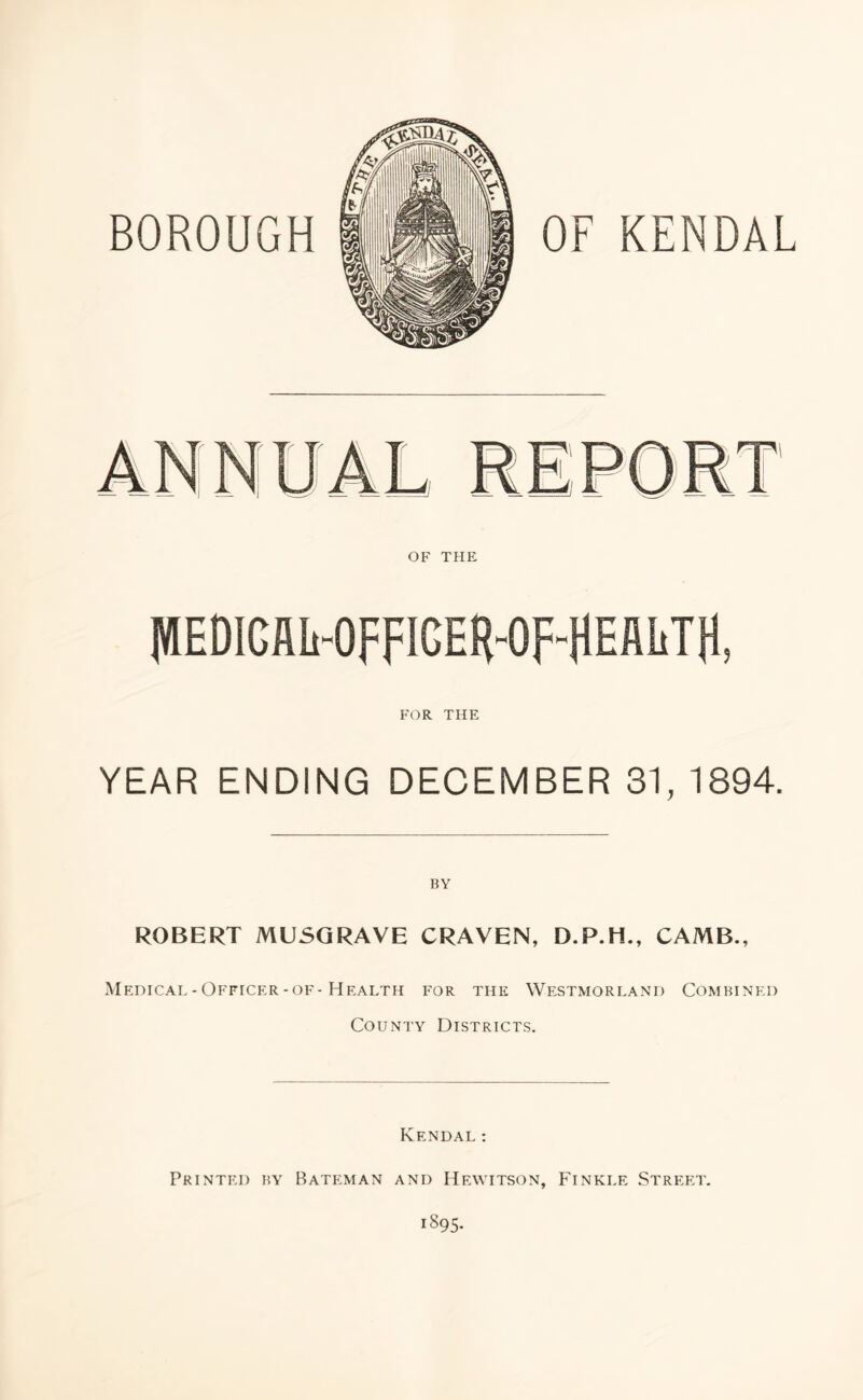 BOROUGH OF KENDAL OF THE FOR THE YEAR ENDING DECEMBER 31, 1894. ROBERT MUSGRAVE CRAVEN, D.P.H., CAMB., Medical-Officer-of-Health for the Westmorland Combined County Districts. Kendal: Printed by Bateman and Hewitson, Finkle Street. 1895.