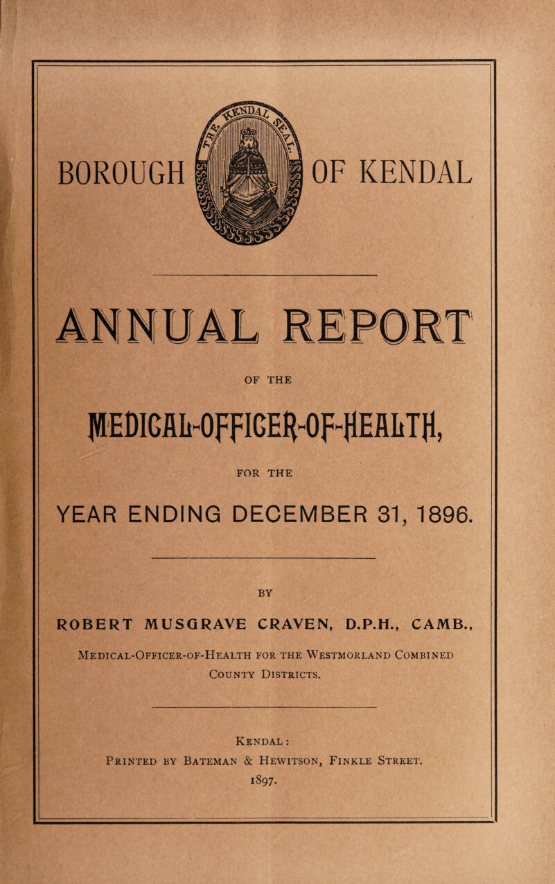 FOR THE YEAR ENDING DECEMBER 31, 1896. BY ROBERT MUSGRAVE CRAVEN, D.P.H., CAMB., Medical-Officer-of-Health for the Westmorland Combined County Districts. Kendal: Printed by Bateman & Hewitson, Finkle Street. 1897.